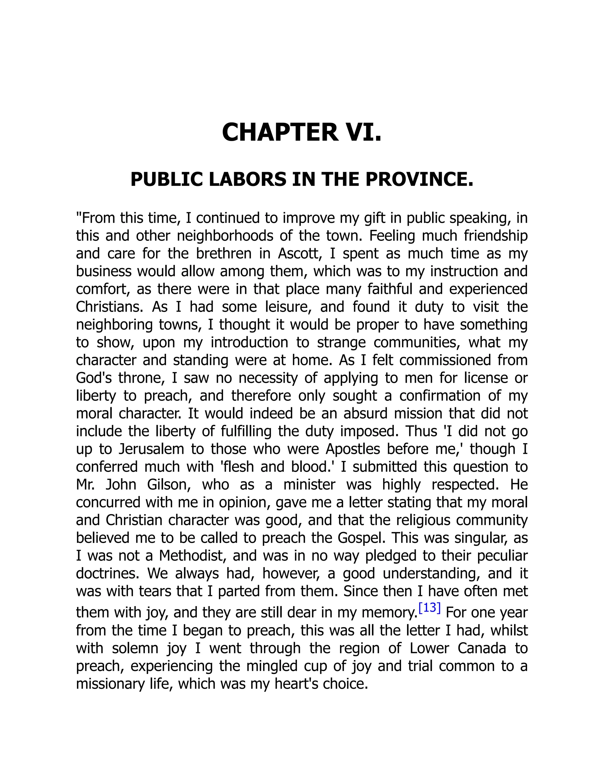 CHAPTER VI.
PUBLIC LABORS IN THE PROVINCE.
From this time, I continued to improve my gift in public speaking, in
this and other neighborhoods of the town. Feeling much friendship
and care for the brethren in Ascott, I spent as much time as my
business would allow among them, which was to my instruction and
comfort, as there were in that place many faithful and experienced
Christians. As I had some leisure, and found it duty to visit the
neighboring towns, I thought it would be proper to have something
to show, upon my introduction to strange communities, what my
character and standing were at home. As I felt commissioned from
God's throne, I saw no necessity of applying to men for license or
liberty to preach, and therefore only sought a confirmation of my
moral character. It would indeed be an absurd mission that did not
include the liberty of fulfilling the duty imposed. Thus 'I did not go
up to Jerusalem to those who were Apostles before me,' though I
conferred much with 'flesh and blood.' I submitted this question to
Mr. John Gilson, who as a minister was highly respected. He
concurred with me in opinion, gave me a letter stating that my moral
and Christian character was good, and that the religious community
believed me to be called to preach the Gospel. This was singular, as
I was not a Methodist, and was in no way pledged to their peculiar
doctrines. We always had, however, a good understanding, and it
was with tears that I parted from them. Since then I have often met
them with joy, and they are still dear in my memory.[13] For one year
from the time I began to preach, this was all the letter I had, whilst
with solemn joy I went through the region of Lower Canada to
preach, experiencing the mingled cup of joy and trial common to a
missionary life, which was my heart's choice.
 
