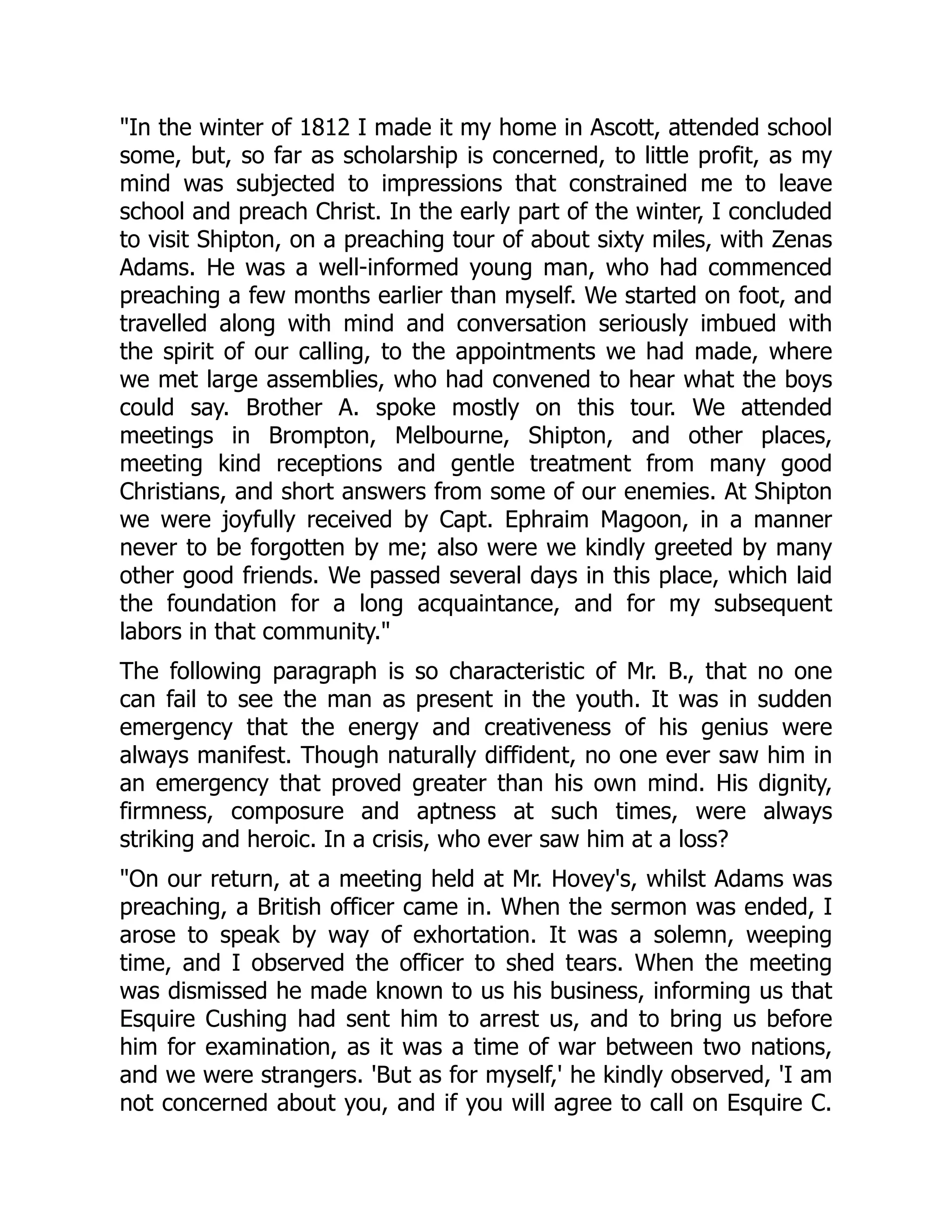 In the winter of 1812 I made it my home in Ascott, attended school
some, but, so far as scholarship is concerned, to little profit, as my
mind was subjected to impressions that constrained me to leave
school and preach Christ. In the early part of the winter, I concluded
to visit Shipton, on a preaching tour of about sixty miles, with Zenas
Adams. He was a well-informed young man, who had commenced
preaching a few months earlier than myself. We started on foot, and
travelled along with mind and conversation seriously imbued with
the spirit of our calling, to the appointments we had made, where
we met large assemblies, who had convened to hear what the boys
could say. Brother A. spoke mostly on this tour. We attended
meetings in Brompton, Melbourne, Shipton, and other places,
meeting kind receptions and gentle treatment from many good
Christians, and short answers from some of our enemies. At Shipton
we were joyfully received by Capt. Ephraim Magoon, in a manner
never to be forgotten by me; also were we kindly greeted by many
other good friends. We passed several days in this place, which laid
the foundation for a long acquaintance, and for my subsequent
labors in that community.
The following paragraph is so characteristic of Mr. B., that no one
can fail to see the man as present in the youth. It was in sudden
emergency that the energy and creativeness of his genius were
always manifest. Though naturally diffident, no one ever saw him in
an emergency that proved greater than his own mind. His dignity,
firmness, composure and aptness at such times, were always
striking and heroic. In a crisis, who ever saw him at a loss?
On our return, at a meeting held at Mr. Hovey's, whilst Adams was
preaching, a British officer came in. When the sermon was ended, I
arose to speak by way of exhortation. It was a solemn, weeping
time, and I observed the officer to shed tears. When the meeting
was dismissed he made known to us his business, informing us that
Esquire Cushing had sent him to arrest us, and to bring us before
him for examination, as it was a time of war between two nations,
and we were strangers. 'But as for myself,' he kindly observed, 'I am
not concerned about you, and if you will agree to call on Esquire C.
 
