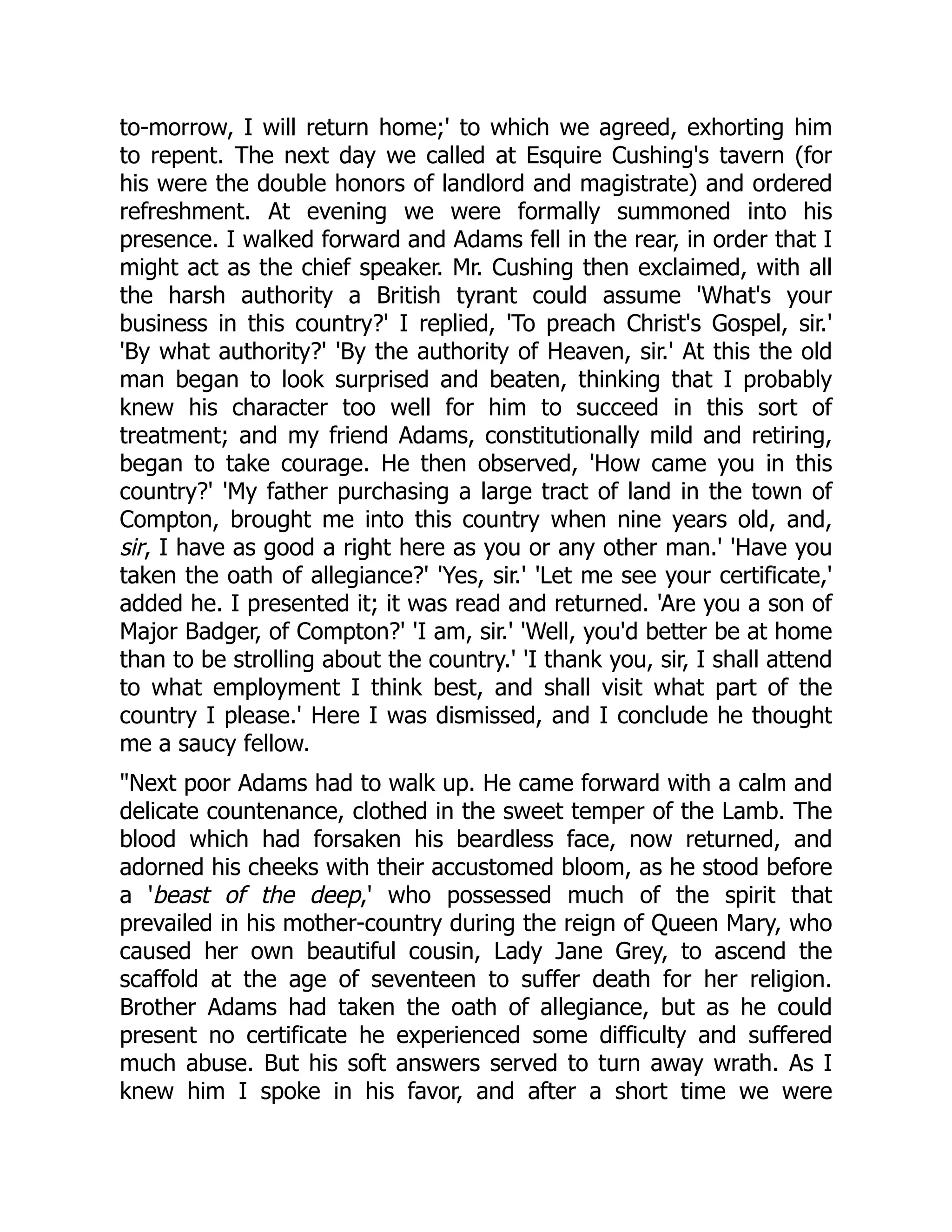to-morrow, I will return home;' to which we agreed, exhorting him
to repent. The next day we called at Esquire Cushing's tavern (for
his were the double honors of landlord and magistrate) and ordered
refreshment. At evening we were formally summoned into his
presence. I walked forward and Adams fell in the rear, in order that I
might act as the chief speaker. Mr. Cushing then exclaimed, with all
the harsh authority a British tyrant could assume 'What's your
business in this country?' I replied, 'To preach Christ's Gospel, sir.'
'By what authority?' 'By the authority of Heaven, sir.' At this the old
man began to look surprised and beaten, thinking that I probably
knew his character too well for him to succeed in this sort of
treatment; and my friend Adams, constitutionally mild and retiring,
began to take courage. He then observed, 'How came you in this
country?' 'My father purchasing a large tract of land in the town of
Compton, brought me into this country when nine years old, and,
sir, I have as good a right here as you or any other man.' 'Have you
taken the oath of allegiance?' 'Yes, sir.' 'Let me see your certificate,'
added he. I presented it; it was read and returned. 'Are you a son of
Major Badger, of Compton?' 'I am, sir.' 'Well, you'd better be at home
than to be strolling about the country.' 'I thank you, sir, I shall attend
to what employment I think best, and shall visit what part of the
country I please.' Here I was dismissed, and I conclude he thought
me a saucy fellow.
Next poor Adams had to walk up. He came forward with a calm and
delicate countenance, clothed in the sweet temper of the Lamb. The
blood which had forsaken his beardless face, now returned, and
adorned his cheeks with their accustomed bloom, as he stood before
a 'beast of the deep,' who possessed much of the spirit that
prevailed in his mother-country during the reign of Queen Mary, who
caused her own beautiful cousin, Lady Jane Grey, to ascend the
scaffold at the age of seventeen to suffer death for her religion.
Brother Adams had taken the oath of allegiance, but as he could
present no certificate he experienced some difficulty and suffered
much abuse. But his soft answers served to turn away wrath. As I
knew him I spoke in his favor, and after a short time we were
 