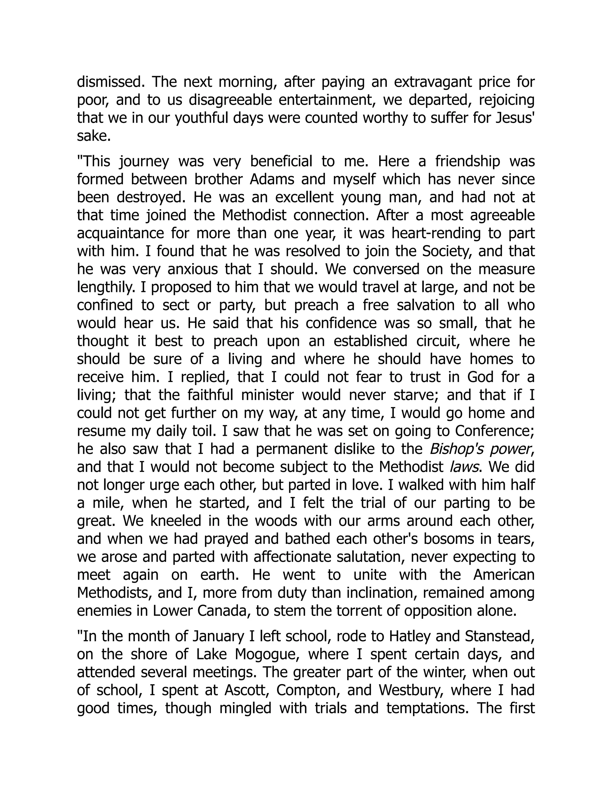 dismissed. The next morning, after paying an extravagant price for
poor, and to us disagreeable entertainment, we departed, rejoicing
that we in our youthful days were counted worthy to suffer for Jesus'
sake.
This journey was very beneficial to me. Here a friendship was
formed between brother Adams and myself which has never since
been destroyed. He was an excellent young man, and had not at
that time joined the Methodist connection. After a most agreeable
acquaintance for more than one year, it was heart-rending to part
with him. I found that he was resolved to join the Society, and that
he was very anxious that I should. We conversed on the measure
lengthily. I proposed to him that we would travel at large, and not be
confined to sect or party, but preach a free salvation to all who
would hear us. He said that his confidence was so small, that he
thought it best to preach upon an established circuit, where he
should be sure of a living and where he should have homes to
receive him. I replied, that I could not fear to trust in God for a
living; that the faithful minister would never starve; and that if I
could not get further on my way, at any time, I would go home and
resume my daily toil. I saw that he was set on going to Conference;
he also saw that I had a permanent dislike to the Bishop's power,
and that I would not become subject to the Methodist laws. We did
not longer urge each other, but parted in love. I walked with him half
a mile, when he started, and I felt the trial of our parting to be
great. We kneeled in the woods with our arms around each other,
and when we had prayed and bathed each other's bosoms in tears,
we arose and parted with affectionate salutation, never expecting to
meet again on earth. He went to unite with the American
Methodists, and I, more from duty than inclination, remained among
enemies in Lower Canada, to stem the torrent of opposition alone.
In the month of January I left school, rode to Hatley and Stanstead,
on the shore of Lake Mogogue, where I spent certain days, and
attended several meetings. The greater part of the winter, when out
of school, I spent at Ascott, Compton, and Westbury, where I had
good times, though mingled with trials and temptations. The first
 