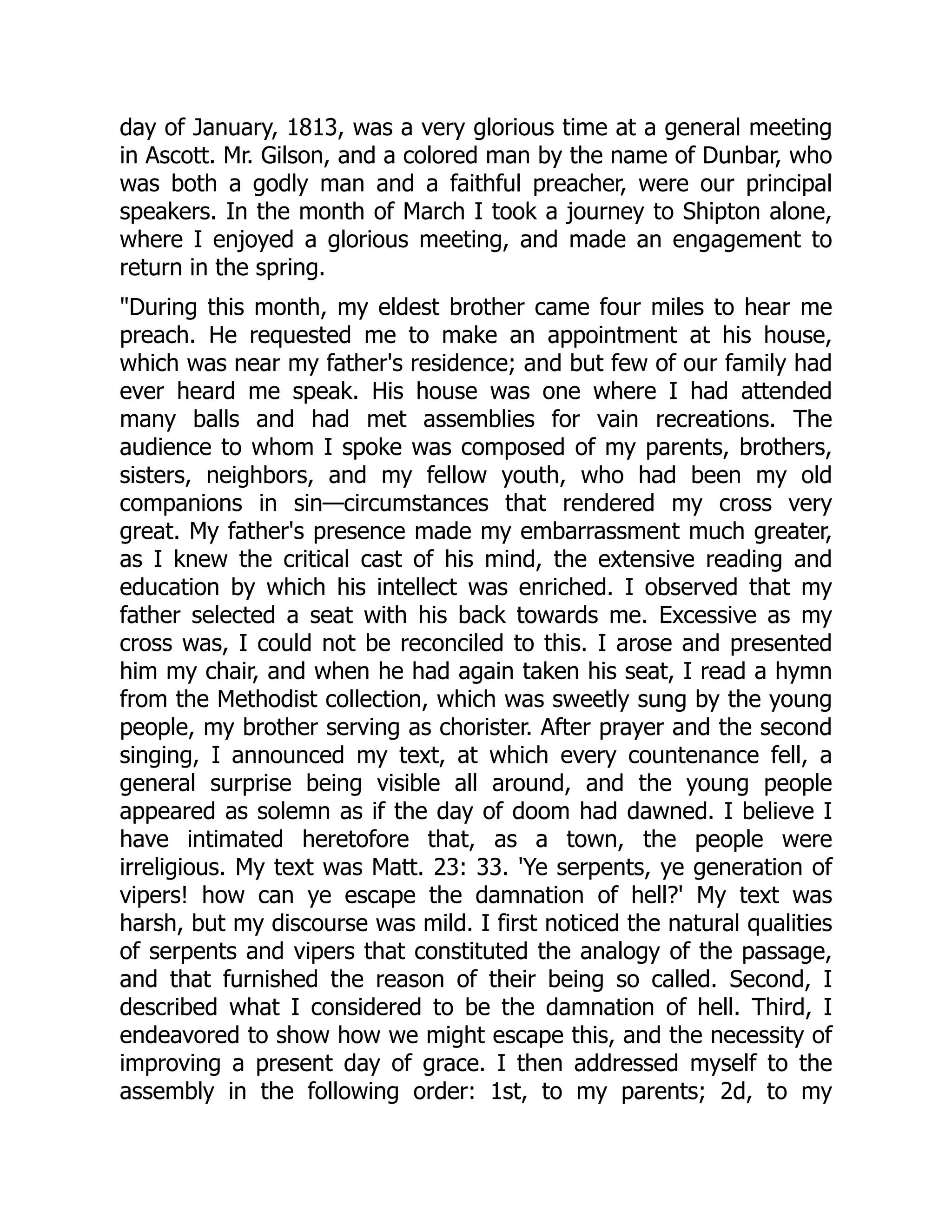 day of January, 1813, was a very glorious time at a general meeting
in Ascott. Mr. Gilson, and a colored man by the name of Dunbar, who
was both a godly man and a faithful preacher, were our principal
speakers. In the month of March I took a journey to Shipton alone,
where I enjoyed a glorious meeting, and made an engagement to
return in the spring.
During this month, my eldest brother came four miles to hear me
preach. He requested me to make an appointment at his house,
which was near my father's residence; and but few of our family had
ever heard me speak. His house was one where I had attended
many balls and had met assemblies for vain recreations. The
audience to whom I spoke was composed of my parents, brothers,
sisters, neighbors, and my fellow youth, who had been my old
companions in sin—circumstances that rendered my cross very
great. My father's presence made my embarrassment much greater,
as I knew the critical cast of his mind, the extensive reading and
education by which his intellect was enriched. I observed that my
father selected a seat with his back towards me. Excessive as my
cross was, I could not be reconciled to this. I arose and presented
him my chair, and when he had again taken his seat, I read a hymn
from the Methodist collection, which was sweetly sung by the young
people, my brother serving as chorister. After prayer and the second
singing, I announced my text, at which every countenance fell, a
general surprise being visible all around, and the young people
appeared as solemn as if the day of doom had dawned. I believe I
have intimated heretofore that, as a town, the people were
irreligious. My text was Matt. 23: 33. 'Ye serpents, ye generation of
vipers! how can ye escape the damnation of hell?' My text was
harsh, but my discourse was mild. I first noticed the natural qualities
of serpents and vipers that constituted the analogy of the passage,
and that furnished the reason of their being so called. Second, I
described what I considered to be the damnation of hell. Third, I
endeavored to show how we might escape this, and the necessity of
improving a present day of grace. I then addressed myself to the
assembly in the following order: 1st, to my parents; 2d, to my
 
