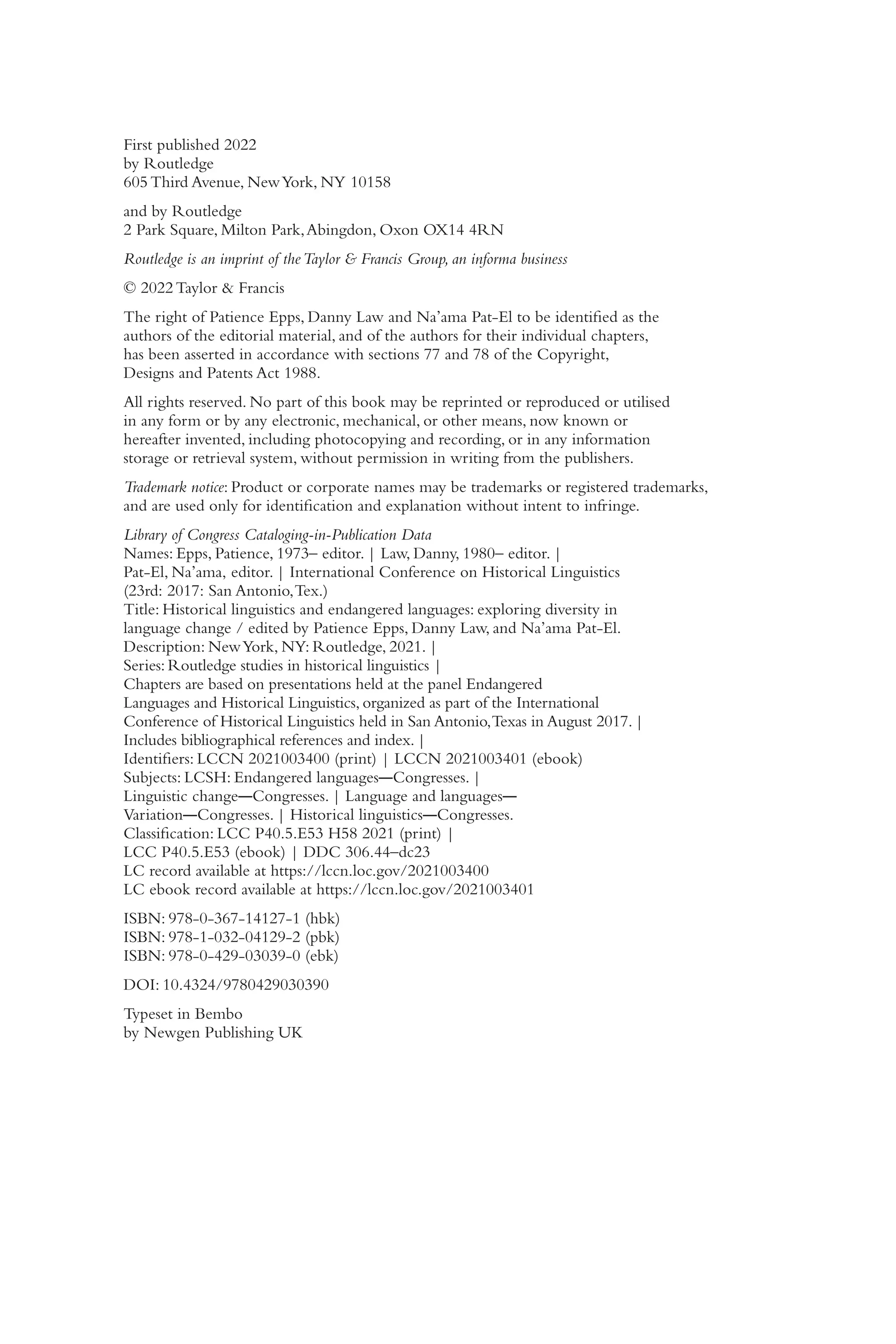 i
v
First published 2022
by Routledge
605 Third Avenue, NewYork, NY 10158
and by Routledge
2 Park Square, Milton Park,Abingdon, Oxon OX14 4RN
Routledge is an imprint of theTaylor & Francis Group, an informa business
© 2022 Taylor & Francis
The right of Patience Epps, Danny Law and Na’ama Pat-​
El to be identified as the
authors of the editorial material, and of the authors for their individual chapters,
has been asserted in accordance with sections 77 and 78 of the Copyright,
Designs and Patents Act 1988.
All rights reserved. No part of this book may be reprinted or reproduced or utilised
in any form or by any electronic, mechanical, or other means, now known or
hereafter invented, including photocopying and recording, or in any information
storage or retrieval system, without permission in writing from the publishers.
Trademark notice: Product or corporate names may be trademarks or registered trademarks,
and are used only for identification and explanation without intent to infringe.
Library of Congress Cataloging-​
in-​
Publication Data
Names: Epps, Patience, 1973– editor. | Law, Danny, 1980–​editor. |
Pat-​
El, Na’ama, editor. | International Conference on Historical Linguistics
(23rd: 2017: San Antonio,Tex.)
Title: Historical linguistics and endangered languages: exploring diversity in
language change /​edited by Patience Epps, Danny Law, and Na’ama Pat-​
El.
Description: NewYork, NY: Routledge, 2021. |
Series: Routledge studies in historical linguistics |
Chapters are based on presentations held at the panel Endangered
Languages and Historical Linguistics, organized as part of the International
Conference of Historical Linguistics held in San Antonio,Texas in August 2017. |
Includes bibliographical references and index. |
Identifiers: LCCN 2021003400 (print) | LCCN 2021003401 (ebook)
Subjects: LCSH: Endangered languages―Congresses. |
Linguistic change―Congresses. | Language and languages―
Variation―Congresses. | Historical linguistics―Congresses.
Classification: LCC P40.5.E53 H58 2021 (print) |
LCC P40.5.E53 (ebook) | DDC 306.44–​
dc23
LC record available at https://​lccn.loc.gov/​2021003400
LC ebook record available at https://​lccn.loc.gov/​2021003401
ISBN: 978-​0-​367-​14127-​1 (hbk)
ISBN: 978-​1-​032-​04129-​2 (pbk)
ISBN: 978-​0-​429-​03039-​0 (ebk)
DOI: 10.4324/9780429030390
Typeset in Bembo
by Newgen Publishing UK
 