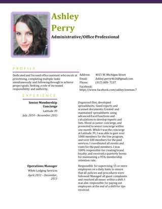Ashley
Perry
Administrative/OfficeProfessional
P R O F I L E
Dedicated and focused officeassistant whoexcels at
prioritizing, completing multiple tasks
simultaneously and followingthrough to achieve
project goals. Seeking a role of increased
responsibility and authority.
Address: 4015 W.Michigan Street
Email: Ashley.perry4616@gmail.com
Phone: (317) 809- 7137
Facebook:
https://www.facebook.com/ashley.lowman.7
E X P E R I E N C E
Senior Membership
Concierge
Latitude 39
July, 2014– November,20154
Organized files, developed
spreadsheets, faxed reports and
scanned documents. Created and
maintained spreadsheets using
advanced Excelfunctions and
calculations to develop reports and
lists. Hired as junior concierge, and
promoted tosenior concierge within
one month. While I was the concierge
at Latitude 39, I was able to gain over
1000 members for the free program,
and over100 members for the paid
services. I coordinated all events and
visits for the paid members. I was
100% responsible for creating brand
loyalty,and receiveda quarterly bonus
for maintaining a 95% membership
retention rate.
Operations Manager
White Lodging Services
April,2011 – December,
2013
Responsible forsupervising 15 or more
employees on a daily basis to ensure
that all policies and procedures were
followed.Managed all guest complaints
and resolved all issues within a shift. I
was also responsible for paying out
employees at the end of a shift for tips
received.
 