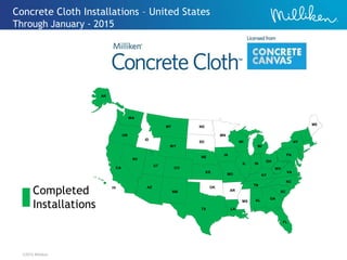 ©2012 Milliken
Concrete Cloth Installations – United States
Through January - 2015
TX LA
OK
AR
MS AL GA
FL
SC
NC
VA
TN
KY
WV
PA
NY
ME
OH
INIL
MO
IA
MI
WI
MN
NE
KS
ND
SD
MT
WY
CO
NM
AZ
UT
ID
WA
OR
CA
NV
AK
HI
Completed
Installations
 