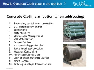 ©2012 Milliken
Concrete Cloth is an option when addressing:
1. Secondary containment protection
2. BMPs (temporary and/or
permanent)
3. Water Quality
4. Stormwater Management
5. Soil Stabilization
6. Erosion Control
7. Hard armoring protection
8. Soft armoring protection
9. Weather Constraints
10. Restricted Access Sites
11. Lack of other material sources
12. Weed Control
13. Building Envelope Infrastructure
How is Concrete Cloth used in the tool box ?
 