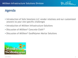 ©2012 Milliken 2
• Introduction of Soils Solutions LLC vendor relations and our customized
answers to your site specific challenges
• Introduction of Milliken Infrastructure Solutions
• Discussion of Milliken® Concrete Cloth™
• Discussion of Milliken® GeoPolymer Mortar Solutions
Agenda
Milliken Infrastructure Solutions Division
 