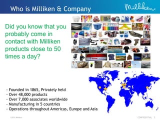 ©2012 Milliken CONFIDENTIAL 3
- Founded in 1865, Privately held
- Over 48,000 products
- Over 7,000 associates worldwide
- Manufacturing in 5 countries
- Operations throughout Americas, Europe and Asia
Who is Milliken & Company
Did you know that you
probably come in
contact with Milliken
products close to 50
times a day?
 