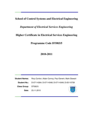 School of Control Systems and Electrical Engineering
Department of Electrical Services Engineering
Higher Certificate in Electrical Services Engineering
Programme Code DT083/5
2010-2011
Student Names: Rory Conlon; Aidan Conroy; Paul Derwin; Mark Stewart
Student No.: D-07114364; D-07114348; D-07114349; D-05110728
Class Group: DT083/5
Date: 23.11.2010
 
