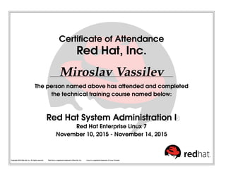 Certiﬁcate of Attendance
Red Hat, Inc.
Miroslav Vassilev
The person named above has attended and completed
the technical training course named below:
Red Hat System Administration I
Red Hat Enterprise Linux 7
November 10, 2015 - November 14, 2015
Copyright 2010 Red Hat, Inc. All rights reserved. Red Hat is a registered trademark of Red Hat, Inc. Linux is a registered trademark of Linus Torvalds.
 