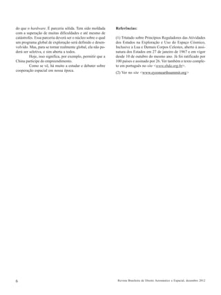 do que o hardware. É parceria sólida. Tem sido moldada
com a superação de muitas dificuldades e até mesmo de
catástrofes. Essa parceria deverá ser o núcleo sobre o qual
um programa global de exploração será definido e desenvolvido. Mas, para se tornar realmente global, ela não poderá ser seletiva, e sim aberta a todos.
Hoje, isso significa, por exemplo, permitir que a
China participe do empreendimento.
Como se vê, há muito a estudar e debater sobre
cooperação espacial em nossa época.

6

Referências:
(1) Trtatado sobre Princípios Reguladores das Atividades
dos Estados na Exploração e Uso do Espaço Cósmico,
Inclusive a Lua e Demais Corpos Celestes, aberto à assinatura dos Estados em 27 de janeiro de 1967 e em vigor
desde 10 de outubro do mesmo ano. Já foi ratificado por
100 países e assinado por 26. Ver também o texto completo em português no site <www.sbda.org.br>.
(2) Ver no site <www.eyeonearthsummit.org>

Revista Brasileira de Direito Aeronáutico e Espacial, dezembro 2012

 