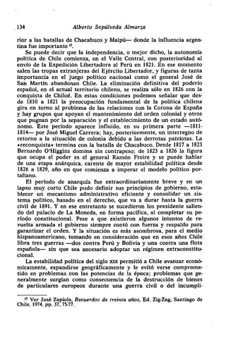 134 Alberto Sepúlveda Almarza
rior a las batallas de Chacabuco y Maipú— donde la influencia argen-
tina fue importante‘~.
Se puede decir que la independencia> o mejor dicho> la autonomía
política de Chile comienza, en el Valle Central, con posterioridad al
envío de la Expedición Libertadora al Perú en 1821. En ese momento
salen las tropas extranjeras del Ejército Libertador, y figuras de tanta
importancia en el juego político nacional como el general José de
San Martin abandonan Chile. La eliminación definitiva del poderío
español, en el actual territorio chileno, se realiza sólo en 1826 con la
conquista de Chilod. En estas condiciones podemos señalar que des-
de 1810 a 1821 la preocupación fundamental de la política chilena
gira en torno al problema de las relaciones con la Corona de España
y hay grupos que apoyan el mantenimiento del orden colonial y otros
que pugnan por la separación y el establecimiento de un estado autó-
nomo. Este periodo aparece influido, en su primera parte —1811-
1814— por José Miguel Carrera; hay, posteriormente, un interregno de
retorno a la situación de colonia debido a las derrotas patriotas. La
.reconquista» termina con la batalla de Chacabuco. Desde 1817 a 1823
Bernardo O>Higgins domina sin contrapeso; de 1823 a 1826 la figura
que ocupa el poder es el general Ramón Freire y se puede hablar
de una etapa anárquica, carente de mayor estabilidad política desde
1826 a 1829, año en que comienza a imperar el modelo político por-
taliano.
El periodo de anarquía fue extraordinariamente breve y en un
lapso muy corto Chile pudo definir sus principios de gobierno, esta-
blecer un mecanismo administrativo •eficiente y consolidar un sis-
tema político, basado en el derecho> que va a durar hasta la guerra
civil de 1891. Y en ese entretanto se sucedieron los presidente salien-
do del palacio de La Moneda, en forma pacífica> al completar su pe-
nodo constitucional. Pese a que existieron algunos intentos de re-
vuelta annada el gobierno siempre contó con fuerza y respaldo para
garantizar el orden. Y la situación es más asombrosa, para el medio
hispanoamericano, tomando en consideración que en esos años Chile
libra tres guerras —dos contra Perú y Bolivia y una contra una flota
española— sin que sea necesario adoptar un régimen extraconstitu-
cional.
La estabilidad política del siglo xix permitió a Chile avanzar econó-
micamente> expandirse geográficamente y le evitó verse comprome-
tido en problemas con las potencias de la época; problemas que ge-
neralmente surgían como consecuencia de la destrucción de bienes
de particulares europeos durante una guerra civil o del incumpli-
‘7 Ver José Zapiola, Recuerdos de treinta años, Ed. Zig-Zag, Santiago de
Chile. 1974, Pp. 37, 75-77.
 