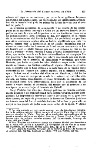 La formación del Estado nacional en Chile 135
miento del pago de un préstamo, por parte de un gobierno hispano-
¡¡ americano. En ambos casos> las posibilidades de intervención arranca-
ban de la inestabilidad y de las reiteradas luchas internas por el con-
¡ trol del poder ‘~
¡ La situación geográfica de aislamiento y de lejanía de las princi-
¡ pales rutas marítimas protegía a Chile de un excesivo interés de las
¡ potencias ante la eventual importancia de un territorio como nudo
de comunicaciones. Esta situación se dio, por ejemplo, en la región
de la desembocadura del Río de La Plata. La posibilidad de que Bue-
¡ nos Aires controlara ambas riberas habría significado que esta vía
fluvial estaría bajo la jurisdicción de un estado; panorama que ob-
i viamente amenazaba los intereses de Brasil -que comunicaba a Río
1 de Janeiro con el Matto Grosso por mar y el sistema de ríos de La
Plata y Paraná— y para Francia y Gran Bretaña, especialmente la úl-
tima> que tenían interés en la internacionalización del complejo flu-
¡ vial platense ‘g. La única región que estuvo amenazada por una incur-
sión europea fue el estrecho de Magallanes y sorprende que Gran
¡ Bretaña, que había ocupado las islas Malvinas —que están relativa-
mente cercanas—, no hubiera establecido alguna colonia en el estre-
cho. Es posible que se haya debido a la mala fama de la regeión como
conscuencia del fracaso del intento español, en el período colonial,
que culminó con el nombre del «Puerto del Hambre»> o del hecho
que en la época de navegación a vela la corriente del estrecho difi-
cultaba, en forma considerable, el cruce, limitando, en consecuencia,
su utilidad como ruta interoceánica. Sólo con el desarrollo de las
naves a vapor vendrá el desarrollo del tráfico por el estrecho y en
• esa época ya estaba bajo el dominio de Chile ~.
Diego Portales fue más que ideólogo político un hombre esencial-
mente práctico y de gran habilidad para integrar grupos> incluso anta-
gónicos. La importancia mayor- del aporte portaliano es su gran sen-
tido común; en lugar de preocuparse de hermosas fórmulas jurídicas
su interés esencial fue el restablecimiento del orden, y para ello se
apoyó en los grupos de poder más importantes de la época. Y utilizó
‘~ En esta materia es interesante conocer los planteamientos principa-
les de la política exterior chilena durante el siglo xxx. Para ello ver el inte-
resante estudio de Walter Sánchez, «Las tendencias sobresalientes de la
política exterior chilena», en Walter Sánchez y Teresa Pereira, Ciento cin-
cuenta años de política exterior chilena, Ed. Universitaria, Santiago de
Chile, 1977, pp. 374-390.
19 Para mayores antecedentes acerca del sistema fluvial que desemboca
en el Plata, ver Clifton B. Kroeber, La navegación de los ríos en la histo-
ría argentina, Ed. Paidós, Buenos Aires, 1967, Pp. 23-81 y 146-167.
~‘ Ver Leopoldo Castedo, Resumen de la historia de Chile de Francisco
¡ A. Encina, Ed. Zig-Zag, Santiago de Chile, 1972, PP. 954-958, 975-980.
 