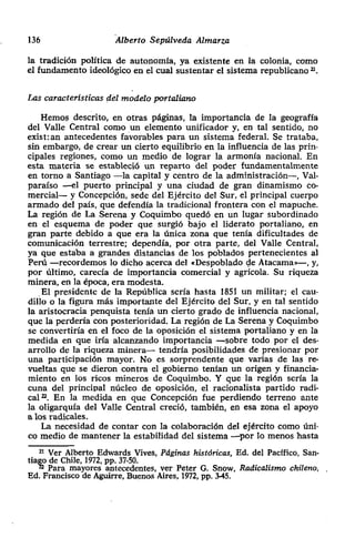 136 Alberto Sepúlveda Almarza
la tradición política de autonomía, ya existente en la colonia> como
el fundamento ideológico en el cual sustentar el sistema republicano ~‘.
Las características del modelo portaliano
Hemos descrito, en otras páginas, la importancia de la geografía
del Valle Central como un elemento unificador y, en tal sentido> no
exist:an antecedentes favorables para un sistema federal. Se trataba,
sin embargo, de crear un cierto equilibrio en la influencia de las prin-
cipales regiones> como un medio de lograr la armonía nacional. En
esta materia se estableció un reparto del poder fundamentalmente
en torno a Santiago —la capital y centro de la administración—, Val-
paraíso —el puerto principal y una ciudad de gran dinamismo co-
mercial— y Concepción, sede del Ejército del Sur, el principal cuerpo
armado del país, que defendía la tradicional frontera con el mapuche.
La región de La Serena y Coquimbo quedó en un lugar subordinado
en el esquema de poder que surgió bajo el liderato portaliano, en
gran parte debido a que era la única zona que tenía dificultades de
comunicación terrestre; dependía, por otra parte, del Valle Central,
ya que estaba a grandes distancias de los poblados pertenecientes al
Perú —recordemos lo dicho acerca del «Despoblado de Atacama—, y,
por último, carecía de importancia comercial y agrícola. Su riqueza
minera, en la época, era modesta.
El presidente de la República sería hasta 1851 un militar; el cau-
dillo o la figura más importante del Ejército del Sur, y en tal sentido
la aristocracia penquista tenía un cierto grado de influencia nacional,
que la perdería con posterioridad. La región de La Serena y Coquimbo
se convertiría en el foco de la oposición el sistema portaliano y en la
medida en que iría alcanzando importancia —sobre todo por el des-
arrollo de la riqueza minera— tendría posibilidades de presionar por
una participación mayor. No es sorprendente que varias de las re-
vueltas que se dieron contra el gobierno tenían un origen y financia-
miento en los ricos mineros de Coquimbo. Y que la región seria la
cuna del principal núcleo de oposición, el racionalista partido radi-
cal~. En la medida en que Concepción fue perdiendo terreno ante
la oligarqula del Valle Central creció, también, en esa zona el apoyo
a los radicales.
La necesidad de contar con la colaboración del ejército como úni-
co medio de mantener la estabilidad del sistema —por lo menos hasta
21 Ver Alberto Edwards Vives, Páginas históricas, Ed. del Pacifico, San-
tiago de Chile, 1972, pp. 37-50.
~Para mayores antecedentes, ver Peter G. Snow, Radicalismo chileno,
Ed. Francisco de Aguirre, Buenos Aires, 1972, Pp. 3-45.
 