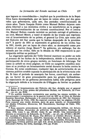 La formación del Estado nacional en Chile 137
que lograra su consolidación—, implicó que la presidencia de la Repú-
blica fuera desempeñada> por un lapso de veinte años> por dos gene-
rales que gobernaron> cada uno, dos períodos constitucionales de
cinco años. Tanto Joaquín Prieto como Manuel Bulnes dejaron com-
pleta libertad a sus ministros civiles y no interfirieron en la progre-
siva institucionalización de un sistema constitucional. Por el contra-
rio, Manuel Bulnes cuando terminó su período entregó el gobierno a
un civil> Manuel Montt, y tomó el mando de las tropas que repnm¡e-
ron el levantamiento de su primo, el general La Cruz, que como jefe
del Ejército del Sur sentía que lo hablan despojado de la presiden-
cias. A partir de 1851 se mantendrá el gobierno de los civiles has-
ta 1891, donde, por un lapso de cinco años, se desempeñó como pre-
sidente el marino Jorge Montt M Su gobierno, sin embargo, fue do-
minado por los civiles. Sólo en la década de 1920 reaparecerá la par-
ticipación militar en política ~.
La oligarqula agrícola del Valle Central mantuvo su poder en todo
el proceso de las luchas de la independencia, debido a la ausencia de
participación de otros grupos sociales, en funciones de liderazgo. Tal
como se señaló en otras páginas, en Chile no surgieron caudillos mes-
tizos ni se produjo un levantamiento social durante la lucha contra la
Corona. En estas condiciones, cualquier tipo de estructuración de un
sistema político estable suponía la participación de la aristocracia crio-
lla. Si bien el periodo de anarquía fue breve> constituyó, sin embar-
go> un factor de gran preocupación para los grupos latifundistas.
La experiencia de un gobierno personalista había sido peligrosa para
la oligarquia debido a la intención de O’Higgins de limitar su poderlo
2~ Sobre el levantamiento del Ejército del Sur, dirigido por el general
José Maria de la Cruz, primo del presidente Bulnes, ver Edwards, La Fron-
da.- -, op. oit., pp. 90-96.
~ Un análisis histórico revisionista que analiza las causas sociales, in-
ternacionales y económicas de la guerra civil de 1891 es el libro de Hernán
Ramírez Necochea, Balmaceda y la contrarrevolución de 1891, Ed. Universi-
taria, Santiago de Chile, 1958. En especial conviene leer las páginas 175-223.
Para conocer una visión distinta, pero de gran interés, es recomendable
ver Abdón Cifuentes, Memorias, Ed. Nascimento, Santiago de Chile, 1936,
PP. 233-331.
25 Para mayores antecedentes de esta participación militar, ver Arturo
Alessandri Palma, Recuerdos de gobierno, Ecl. Nascimento, Santiago de
Chile, 1976, tomo 1, Pp. 283.342; tomo II. PP. 243-281. Una interpretación
distinta se encuentra en Edwards, La Fronda..., op. cit., Pp. 257-266 y 282-299.
Ver también Frederick M. Nunn, The Militar,
3> in Chilean History: Essays
on Civil-Military Relations, 1810-1973, Univers¡ty of New Mexico Press, Al-
burqueque, Estados Unidos, 1976, Pp. 128-150. Ver, también, Fernando Pinto
Lagarrique, Crónica política del siglo XX: desde Errázuriz Echaurren hasta
Alessandrl Palma, Ed. Orbe, Santiago, 1972, pp. 87-223.
 