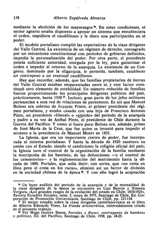 138 Alberto Sepúlveda Almarza
mediante la abolición de los mayorazgos Z En estas condiciones, el
sector agrario estaba dispuesto a apoyar un sistema que restableciera
el orden> impidiera el caudillismo y le diera una participación en el
poder.
El modelo portaliano cumplió las expectativas de la clase dirigente
del Valle Central. La existencia de un régimen de derecho, consagrado
por un mecanismo constitucional con períodos de gobierno definidos,
impedía la personalización del poder. Por otra parte, el presidente
poseía suficiente autoridad> otorgada por la ley, para garantizar el
orden e impedir el retorno de la anarquía. La existencia de un Con-
greso, dominado por la oligarqula, le permitía, también> establecer
un contrapeso a un eventual caudillismo.
Hay que recordar> además, que las familias propietarios de tierras
del Valle Central estaban emparentadas entre si, y este factor cons-
tituyó otro elemento de estabilidad. Un número reducido de familias
fueron proporcionando los principales dirigentes políticos del país,
prácticamente, hasta 1920 ‘~. Incluso, gran parte de los jefes militares
pertenecían a esta red de relaciones de parentesco. Es así que Manuel
Bulnes era sobrino de Joaquín Prieto, el primer presidente del régi-
men portaliano, y estaba casado con una hija de Francisco Antonio
Pinto, un presidente «liberal» o «pipiolo» del periodo de la anarquía
y padre a su vez de Aníbal Pinto, el presidente de Chile durante la
Guerra del Pacifico. Y como si fuera poco Bulnes era, además> primo
de José María de la Cruz, que fue quien se levantó para impedir el
accesoo a la presidencia de Manuel Montt en 1851.
La Iglesia, que era un importante centro de poder, fue incorpo-
rada al sistema portaliano. Y hasta la década de 1920 mantuvo su
unión con el Estado, siendo el catolicismo la religión oficial del país;
la Iglesia tuvo el control de la organización de la familia mediante
la inscripción de los bautizos, de las defunciones —y el control de
los cementerios— y la reglamentación del matrimonio hasta la dé-
cada de 1880. Portales> que solía decir, con soma, que «no creía en
Dios pero si creía en los curas», eliminó así un factor de división
en la sociedad chilena de la época ~. Y con ello logró la aceptación
2k Un buen análisis del período de la anarquía y de la mentalidad de
la clase dirigente de la época se encuentra en Luis Barros y Ximena
Vergara, «Los grandes rasgos de la evolución del estado en Chile: 1810-1925»,
Revtsta Estudios Sociales, núm. 5, mayo de 1975, Santiago de Chile, Ed. Cor-
poración de Promoción Universitaria, Santiago de Chile, PP. 121-134.
~ El m&or estudio sobre la clase dirigente castellano-vasca es el libro
de Alberto dwards Vives. La fronda aristocrática, reiteradamente citado
en el presente trabajo.
2* Ver Hugo Guerra Baeza, Portales y Rosas: contrapunto de hombres
y políticas. Ed. del Pacifico, Santiago de Chile, 1958, Pp. 24-25.
 