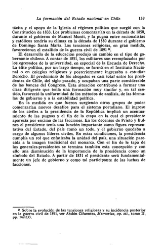 La formación del Estado nacional en Chile 139
tácita y el apoyo de la Iglesia al régimen político que surgió con la
Constitución de 1833. Los problemas comenzarían en la década de 1850,
durante el gobierno de Manuel Montt, y la pugna entre racionalistas
y católicos tendría su clímax en la década de 1880 durante el gobierno
de Domingo Santa Maria. Las tensiones religiosas, en gran medida,
¡ favorecieron el estallido de la guerra civil de 1891 ~.
El desarrollo de la educación produjo un cambio en el tipo de go-
bernante chileno. A contar de 1851, los militares son reemplazados por
los egresados de la universidad, en especial de la Escuela de Derecho.
La ¿lite política> por un largo tiempo> se formó en el Instituto Nacio-
nal o en colegios religiosos y posteriormente ingresaba a estudiar
Derecho. El predominio de los abogados es casi total cnt-e los presi-
dentes de Chile> del siglo pasado> y ocupaban una parte considerable
• de las bancas del Congreso. Esta situación contribuyó a formar una
clase dirigente que tenía una formación muy similar y, en tal sen-
¡ tido, favoreció la uniformidad de los métodos de análisis, de las fórmu-
las de gobierno y a la estabilidad política.
En la medida en que fueron surgiendo otros grupos de poder
comenzarían nuevos desafíos para el sistema portaliano. El ingreso
de los civiles a la presidencia de la República implicó un acentua-
miento de las pugnas y el fin de la etapa en la cual el presidente
• aparecía por encima de las facciones. En los decenios de Prieto y Buí-
nes el presidente tenía una función importante como figura represen-
tativa del Estado> del país como un todo, y el gobierno quedaba a
¡¡ cargo de algunos líderes civiles. En estas condiciones, la presidencia
cumplía un rol que enfatizaba la unidad del país> una situación pare-
cida a la imagen tradicional del monarca. Con el fin de le tapa de
los generales-presidentes se termina también esta concepción y con
ello una disminución de la importancia de la presidencia como un
símbolo del Estado. A partir de 1851 el presidente será fundamental-
mente un jefe de gobierno y como tal participante de las luchas de
facciones.
~ Sobre la evolución de las tensiones religiosas y su incidencia posterior
civil de 1891, ver Abdón Cifuentes, Memorias, op. cit., tomo II,
 