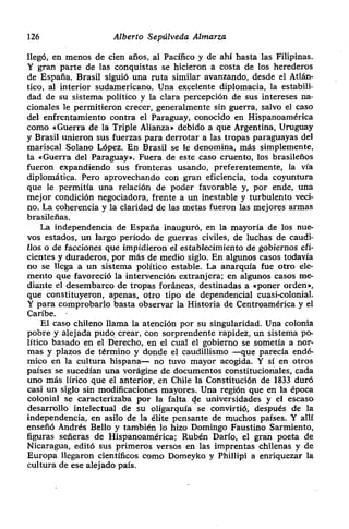 126 Alberto Sepúlveda Almarza
llegó, en menos de cien años, al Pacffico y de ahí hasta las Filipinas.
Y gran parte de las conquistas se hicieron a costa de los herederos
de España. Brasil siguió una ruta similar avanzando, desde el Atlán-
tico, al interior sudamericano. Una excelente diplomacia> la estabili-
dad de su sistema político y la clara percepción de sus intereses na-
cionales le permitieron crecer> generalmente sin guerra, salvo el caso
del enfrentamiento contra el Paraguay, conocido en Hispanoamérica
como «Guerra de la Triple Alianza» debido a que Argentina, Uruguay
y Brasil unieron sus fuerzas para derrotar a las tropas paraguayas del
mariscal Solano López. En Brasil se le denomina, más simplemente,
la «Guerra del Paraguay». Fuera de este caso cruento, los brasileños
fueron expandiendo sus fronteras usando, preferentemente, la vía
diplomática. Pero aprovechando con gran eficiencia, toda coyuntura
que le permitía una relación de poder favorable y, por ende, una
mejor condición negociadora, frente a un inestable y turbulento veci-
no. La coherencia y la claridad de las metas fueron las mejores armas
brasileñas.
La independencia de España inauguró, en la mayoría de los nue-
vos estados, un largo periodo de guerras civiles, de luchas de caudi-
llos o de facciones que impidieron el establecimiento de gobiernos efi-
cientes y duraderos, por más de medio siglo. En algunos casos todavía
no se llega a un sistema político estable. La anarquía fue otro ele-
mento que favoreció la intervención extranjera; en algunos casos me-
diante el desembarco de tropas foráneas, destinadas a «poner orden»,
que constituyeron, apenas, otro tipo de dependencial cuasi-colonial.
Y para comprobarlo basta observar la Historia de Centroamérica y el
Caribe.
El caso chileno llama la atención por su singularidad. Una colonia
pobre y alejada pudo crear, con sorprendente rapidez, un sistema po-
lítico basado en el Derecho, en el cual el gobierno se sometía a nor-
mas y plazos de término y donde el caudillismo —que parecía endé-
mico en la cultura hispana— no tuvo mayor acogida. Y si en otros
países se sucedían una vorágine de documentos constitucionales> cada
uno más lírico que el anterior, en Chile la Constitución de 1833 duró
casi un siglo sin modificaciones mayores. Una región que en la época
colonial se caracterizaba por la falta de universidades y el escaso
desarrollo intelectual de su oligarquía se convirtió, después de la
independencia, en asilo de la ¿lite pensante de muchos paises. Y alil
enseñó Andrés Bello y también lo hizo Domingo Faustino Sarmiento,
figuras señeras de Hispanoamérica; Rubén Darío, el gran poeta de
Nicaragua, editó sus primeros versos en las imprentas chilenas y de
Europa llegaron científicos como Domeyko y Phillipi a enriquezar la
cultura de ese alejado país.
 