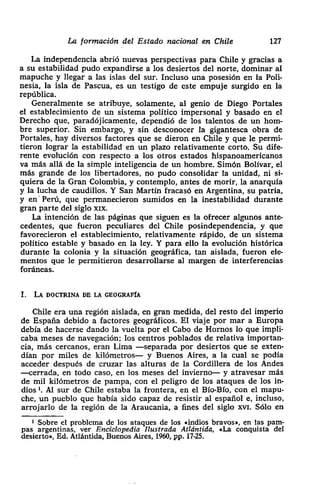 La formación del Estado nacional en Chile 127
La independencia abrió nuevas perspectivas para Chile y gracias a
a su estabilidad pudo expandirse a los desiertos del norte> dominar al
¡¡ mapuche y llegar a las islas del sur. Incluso una posesión en la Poli-
nesia, la isla de Pascua, es un testigo de este empuje surgido en la
república.
Generalmente se atribuye> solamente> al genio de Diego Portales
el establecimiento de un sistema político impersonal y basado en el
Derecho que, paradójicamente, dependió de los talentos de un hom-
bre superior. Sin embargo, y sin desconocer la gigantesca obra de
Portales, hay diversos factores que se dieron en Chile y que le permi-
tieron lograr la estabilidad en un plazo relativamente corto. Su dife-
rente evolución con respecto a los otros estados hispanoamericanos
• va más allá de la simple inteligencia de un hombre. Simón Bolívar, el
más grande de los libertadores, no pudo consolidar la unidad> ni si-
quiera de la Gran Colombia, y contemplo, antes de morir, la anarquía
y la lucha de caudillos. Y San Martín fracasó en Argentina, su patria>
y en- Perú, que permanecieron sumidos en la inestabilidad durante
gran parte del siglo xix.
La intención de las páginas que siguen es la ofrecer algunos ante-
cedentes> que fueron peculiares del Chile posindependencia, y que
favorecieron el establecimiento, relativamente rápido, de un sistema
político estable y basado en la ley. Y para ello la evolución histórica
durante la colonia y la situación geográfica, tan aislada> fueron ele-
mentos que le permitieron desarrollarse al margen de interferencias
foráneas.
1. LA DOCTRINA DE LA GEOGRAFÍA
Chile era una región aislada, en gran medida, del resto del imperio
de España debido a factores geográficos. El viaje por mar a Europa
debía de hacerse dando la vuelta por el Cabo de Hornos lo que impli-
• caba meses de navegación; los centros poblados de relativa importan-
cia, más cercanos, eran Lima —separada por desiertos que se exten-
¡ dían por miles de kilómetros— y Buenos Aires, a la cual se podía
acceder después de cruzar las alturas de la Cordillera de los Andes
• —cerrada, en todo caso, en los meses del invierno— y atravesar más
de mil kilómetros de pampa, con el peligro de los ataques de los iii-
• dios 1, Al sur de Chile estaba la frontera, en el Bio-Bio, con el mapu-
che> un pueblo que había sido capaz de resistir al español e, incluso,
arrojarlo de la región de la Araucania, a fines del siglo xví. Sólo en
1 Sobre el problema de los ataques de los .indios bravos», en las pam-
pas argentinas, ver Enciclopedia Ilustrada Atlántida, .La conquista del
desierto», Ed. Atlántida, Buenos Aires, 1960, Pp. 17-25.
 