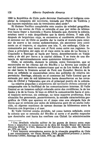 128 Alberto Sepúlveda Almarza
1880 la República de Chile pudo derrotar finalmente al indígena com-
pletar la conquista del territorio, iniciada por Pedro de Valdivia y
sus huestes españolas más de trescientos años atrás~.
El Océano Pacífico completaba este cuadro de soledad geográfica.
Frente a las costas de Chile se extendía el mar por miles de kilóme-
tros hasta llegar a Australia y Nueva Zelandia que, durante la colonia,
estaban tanto o más despobladas que la tierra chilena. Y más allá>
después de larguisimo viaje, se encuentra el continente africano. En
el extremo sur de• Chile es posible dar la vuelta al mundo para retor-
nar de nuevo a las costas sudamericanas, sin encontrar otro conti-
nente en el trayecto, ni siquiera una isla. Y, sin embargo> Chile se
comunicaba por man tanto con el Perú como entre sus regiones. In-
cluso a principios del siglo xx el viaje entre lazona de La Serena y
Coquimbo a Santiago se hacía por barco, desembarcando en Valpa-
raíso y de ahí por tierra a la capital chilena. Y se trata de una dis-
tancia de aproximadamente unos quinientos kilómetros ~.
Chile, se extendía, durante la colonia, entre Concepción, que se
encontraba en las riberas del río Bio-Bio y Le Serena que estaba al
sur del inmenso desierto sudamericano que va de Los Andes al Pacifi-
co cAsi basta la frontera actual de Perú con Ecuador. Dentro de la
zona ya señalada se encontraban otros dos pobladas de relativa im-
portancia: Santiago, ubicado en el comienzo del Valle Central que se
extiende por más de mil kilómetros hasta desembarcar en las cerca-
rilas de Chiloé y Valparaíso que era el principal puerto de la colonia.
La relativa pequeñez y aislamiento del territorio chileno colonial se
compensaba con la facilidad de las comunicaciones internas. El Valle
Central es un inmenso callejó colocado entre dos cordilleras; la de los
Andes y la de la Costa. Si bien es difícil la comunicación hacia el este,
el trayecto norte-sur, sin embargo, no tiene mayores problemas. Esta
situación fue generando, posteriormente; la extraña característica geo-
gráfica de Chile que aparece en el mapa cmo una alargada faja de
tierra que se extiende por miles de kilómetros pero de un ancho redu-
cido> en algunas ocasiones de apenas decenas de kilómetros entre la
frontera con Argentina y el mar.
El Valle Central estaba dividido, tal como hemos señalado, entre
lacolonia que se extendía de] Bio-Bio al norte y el pueblo mapuche
que dominaba casi hasta los confines con Chiloé. La administración
2 tIna detallada relación militar de las ex-ra de Arauco entre espa-
floles y mapuches se encuentran en la obra Estado Mayor del Ejército
Historia Militar le Chile, Memorial del Ejército de Chile, núm. 349 ,Santia-
go, 1970, pp. 16-96.
3 Para mayores antecedentes acerca• de la situación geográfica de Chile
~ sus consecuencia, ver Oscar Buzeta, Chile geapolltico:presente y futuro,
ditorialCíSEC, Santiago de Chile, 1978> Pp. 146-199.
 