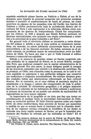 La formación del Estado nacional en Chite 129
española estableció plazas fuertes en Valdivia y Chiloé> al sur de la
• Aracania, para impedir la eventual ocupación por potencias europeas
hostiles o permitir el establecimiento de bases de piratas, tal como
ocurriera en algunas de las pequeñas islas del Caribe. Los fuertes de
¡ Valdivia y Chiloe permanecieron bajo la jurisdicción directa del vi-
rreinato del Perú y sólo ingresarían a la soberanía chilena como con-
¡ secuencia de las guerras de independencia. Chiloé fue conquistado>
¡ por los chileno, en 1826 y después que Simón Bolívar amenazó, en
• diversas oportunidades, con ocuparlo con tropas colombianas y some-
telo a la autoridad de la gran Colombia o del Perú ~.
• En general todo el territorio chileno se encuentra a corta distan-
cia del océano y, debido a que la zona andina es totalmente monta-
nosa, sin mesetas, no existe población concentrada fuera de la zona
precordillera o de las llanuras centrales. No habla, entonces en el pe-
ríodo colonial, un problema mayor de comunicaciones entre los habi-
tantes de Chile. Ya fuera por mar o por el Valle Central el tráfico
humano y comercial era expedito.
Debido a la ausencia de grandes minas no fueron surgiendo cen-
tros poblados de la magnitud de Potosí, en la actual Bolivia, antiguo
Alto Perú, que pudieran competir con la capital administrativa de la
capitanía general. Por otra parte, la masa indígena quedó al margen
de las fronteras coloniales que resistió a la dominación castellana. No
se produjo> en Chile, una situación como la peruana, en la cual la ciii-
tura española se superpuso a una población indígena que conservó
sus tradiciones y lenguajes precolombinos. No existían tampoco gran-
des ciudades indias que mantuvieran cohesionado un foco cultural
diverso. Por el contrario, en el caso chileno el mestizaje implicó la
asimilación a la lengua y valores del conquistador de toda la pobla-
ción de la colonial. El aislamiento geográfico y el peligro mapuche
facilitaron la cohesión de los habitantes de Chile colonial y aceleraron
el proceso de formación de un pueblo con sentido de nacionalidad. El
regionalismo no tuvo mayor vigencia.
La importancia de la geografía es un dato que hay que tomar en
consideración al analizar tanto la mentalidad internacional de Chile>
como su evolución política. El Valle Central aparece como una región
¡ fértil, de clima mediterránea, bien provisto de lluvias que aumentan
¡ a medida en que se avanza hacia el contraste con la situación desér-
tica de las regiones vecinas cruzando la Cordillera de los Andes se
extiende una vasta región carente de lluvias, ya que la humedad pro-
• veniente del Pacífico es retirada por las montañas en Chile
5. En el
Sobre los temores chilenos por la suerte de Chiloé, ver Ricardo Mon-
taner Bello, Historia diplomática de la independencia de Chile, Ed. Andrés
Belló, Santiago, 1961, pp. 295-299.
• Ver Preston E. James, Latín America, The Odyssey Press, Nueva York,
 