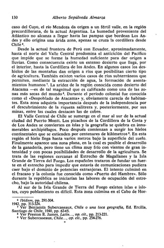 130 Alberto Sepúlveda Almarza
caso del Cuyo, el río Mendoza da origen a un fértil valle, en la región
precordillerana, de la actual Argentina. La humedad proveniente del
Atlántico no alcanza a llegar hasta las pampas que bordean Los An-
des y ello origina una árida zona, apenas se cruza la cordillera desde
Chile
6.
Desde la actual frontera de Perú con Ecuador, aproximadamente,
hasta el norte del Valle Central predomina el anticiclón del Pacifico
que impide que se forme la humedad suficiente para dar origen a
lluvias. Como consecuencia existe un extenso desierto que llega, por
el interior, hasta la Cordillera de los Andes. En algunos casos los des-
hielos de las montañas dan origen a ríos que posibilitan cierto tipo
de agricultura. También existen varios casos de ríos subterráneos que
permiten, mediante la extracción de agua> la formación de asenta-
mientos humanos 7. La aridez de la región conocida como desierto del
Atacama —es de tal magnitud que es calificado como una de las zo-
nas más secas del mundo8. Durante el período colonial fue conocida
como el «Despoblado de Atacama» y, obviamente carecía de habitan-
tes. Esta zona adquiría importancia después de la independencia por
el descubrimiento de la riqueza salitrera y, posteriormente, por sus
minas, entre las cuales destacan las de cobre.
El Valle Central de Chile se sumerge en el mar al sur de la actual
ciudad del Puerto Montt. Los picachos de la Cordillera de la Costa y
de Los Andes se convierten en islas y la geografía se quiebra en innu-
merables archipiélagos. Poco después comienzan a surgir los hielos
continentales que se extienden por centenares de kilómetros ~. En esta
región el hielo llega hasta varios metros bajo la superficie del suelo.
Finalmente aparece una zona plana, en la cual es posible el desarrollo
de la ganadería, pero tiene un clima muy frío con vientos de gran in-
tensidad y con pocas posibilidades de desarrollo de la agricultura. Se
trata de las regiones cercanas al Estrecho de Magallanes y la Isla
Grande de Tierra del Fuego. Los españoles trataron de fundar un fuer-
te en el estrecho para impedir que estavía de comunicaciones pudiera
caer bajo el dominio de potencias extranjeras. El intento culminó en
el fracaso y la colonia fue conocida como «Puerto del Hambre». Sólo
durante la república se iniciarían las labores de ocupación del estre-
cho> bajo la autoridad chilena.
Al sur de la Isla Grande de Tierra del Fuego existen islas e islo-
tes, cuyo poblamiento es difícil. Esta zona culmina en el Cabo de Hor-
6 Ibídem, 291-304.
1942, Pp. 313- -
7 Ver Benjamín Subercaseaux, Chile o una loca geografla, Ed. Ercilla,
Santiago de Chile, 1940, Pp. 62-65.
Ver Preston E. James, Latín..., op. cit., pp. 213-221.
9 Ver Subercaseaux, Chile..., op. czt., pp. 254-276.
 
