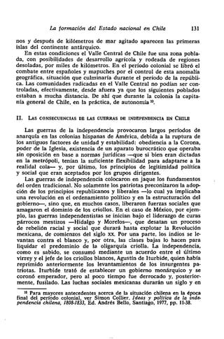La formación del Estado nacional en Chile 131
nos y después de kilómetros de mar agitado aparecen las primeras
• islas del continente antárquico.
En estas condiciones el Valle Central de Chile fue una zona pobla-
da, con posibilidades de desarrollo agrícola y rodeada de regiones
desoladas, por miles de kilómetros. En el período colonial se libró el
combate entre españoles y mapuches por el control de esta anomalía
geográfica> situación que culminaría durante el período de la repúbli-
ca. Las comunidades radicadas en el Valle Central no podían ser con-
troladas> efectivamente, desde afuera ya que los siguientes poblados
• estaban a mucha distancia. De ahí que durante la colonia la capita-
nía general de Chile, en la práctica> de autonomía lO.
II. LAS cONSEcUENcIAs DE LAS CUERRA5 DE :[NDEPENUENcIA EN CHILE
Las guerras de la independencia provocaron largos períodos de
anarquía en las colonias hispanas de América, debida a la ruptura de
los antiguos factores de unidad y estabilidad: obediencia a la Corona,
poder de la Iglesia> existencia de un aparato burocrático que operaba
sin oposición en base a normas jurídicas -—que si bien eran dictadas
en la metrópoli> tenían la suficiente flexibilidad para adaptarse a la
realidal cola— y, por último, los principios de legitimidad política
y social que eran aceptados por los grupos dirigentes.
• Las guerras de independencia colocaron en jaque los fundamentos
• del orden tradicional. No solamente los patriotas preconizaron la adop-
ción de los principios republicanos y liberales —lo cual ya implicaba
una revolución en el ordenamiento político y en la estructuración del
gobierno—, sino que, en muchos casos> liberaron fuerzas sociales que
• amagaron el dominio de los criollos. En el caso de México, por ejem-
¡ pío, las guerras independentistas se inician bajo el liderazgo de curas
párrocos mestizos —Hidalgo y Morelos—-> que desatan un proceso
de rebelión racial y social que durará hasta explotar la Revolución
mexicana, de comienzos del siglo xx. Por una parte, los indios se le-
vantan contra el blanco y> por otra, las clases bajas lo hacen para
liquidar el predominio de la oligarquia criolla. La independencia,
como es sabido, se consumó mediante un acuerdo entre el último
• virrey y el jefe de los criollos blancos, Agustín de Iturbide, quien habla
reprimido anteriormente los levantamientos de los insurgentes pa-
• triotas. Iturbide trató de establecer un gobierno monárquico y se
coroné emperador, pero al poco tiempo fue derrocado y, posterior-
mente, fusilado. Las luchas sociales mexicanas durarán un siglo y en
¡O Para mayores antecedentes acerca de la situación chilena en la época
final del período colonial, ver Simon Collier. Ideas y política de la inde-
pendencie chilena, 1808-1833, Ed. Andrés Bello, Santiago, 1977, Pp. 11-38.
 