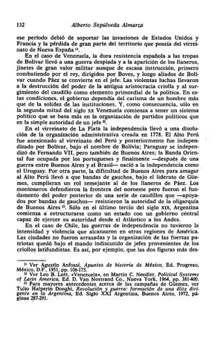 132 Alberto • Sepúlveda Almarza
ese período debió de soportar las invasiones de Estados Unidos y
Francia y la pérdida de gran parte del territorio que poseía del virrei-
nato de Nueva España “.
En el caso de Venezuela, la dura resistencia española a las tropas
de Bolívar llevó a una guerra despiada y a la aparición de los llaneros,
jinetes de gran valor militar aunque de escasa instrucción, primero
combatiendo ~or el rey, dirigidos por Boyes, y luego aliados de Bolí-
var cuando Páez se convierte en el jefe. Las violentas luchas llevaron
a la destrucción del poder de la antigua aristocracia criolla y al sur-
gimiento del caudillo como elemento primordial de la política. En es-
tas condiciones> el gobierno dependía del carisma de un hombre más
que de la solidez de las instituciones. Y, como consecuencia> sólo en
la segunda mitad del siglo xx Venezuela comienza a tener un sistema
político que se basa más en la organización de partidos políticos que
en la simple autoridad de un jefe ‘~.
En el virreinato de La Plata la independencia llevó a una disolu-
ción de la organización administrativa creada en 1778. El Alto Perú
fue anexionado al virreinato del Perú y posteriormente fue indepen-
dizado por Bolívar, bajo el nombre de Bolivia; Paraguay se indepen-
dizó de Femando VII, pero también de Buenos Aires; la Banda Orien-
tal fue ocupada por los portugueses y finalmente —después de una
guerra entre Buenos Aires y el Brasil— nació a la independencia como
el Uruguay. Por otra parte, la dificultad de Buenos Aires para amagar
al Alto Perú llevó a que bandas de gauchos, bajo el liderato de Gúe-
mes, cumplieran un rol semejante al de los llaneros de Páez. Los
montoneros defendieron la frontera del noroeste pero fueron el fun-
damento del poder posterior de una serie de caudillos que —apoya-
dos por bandas de gauchos— resistieron la autoridad de la oligarqula
de Buenos Aires ‘3. Sólo en el último tercio del siglo xxx, Argentina
comienza a estnucturarse como un estado con un gobierno céntral
capaz de ejercer su autoridad desde el Atlántico a los Andes.
En el caso de Chile, las guerras de independencia no tuvieron la
intensidad y violencia que alcanzaron en otras regiones de América.
Las ciudades no fueron arrasadas y la organización de las fuerzas pa-
triotas quedó bajo el mando indiscutido de jefes provenientes de los
criollos latifundistas. Es así, por ejemplo, que las dos figuras más des-
II Ver Agustín Anfossi, Apuntes de historia de México, Ed. Progreso,
México, D.F., 1951, Pp. 106-175.
Ii Ver Leo B. Lott, .Venezuela’., en Martin C. Needíer, Political Systems
of Latín Arnerica, Ed. D. Van Nostrand Ca, Nueva York, 1964, PP. 381400.
83 Para mayores antecedentes acerca de las campañas de Gúemes, ver
Tulio Halperin Don~hi, Revolución y guerra: formación de una dílte din-
getite en la Argentina, Ed. Siglo XXI Argentina, Buenos Aires, 1972, pá-
giias 287-291.
 