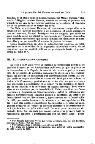 La formación del Estado nacional en Chile 133
tacadas> en el plano político-militar, fueron José Miguel Carrera y Ber-
nardo O’Higgins. Ambos blancos, dueños de tierras; el primero era
miembros de una de las familias patricias de la colonia> el otro hijo
de un ex gobernador y ex virrey del Perú.
En Chile no existieron llaneros, ni montoneros, comparables a la
• situación del interior argentino o de Venezuela. El único guerrillero
que se menciona, Manuel Rodríguez, era un abogado que sirvió en
gran medida como un oficial de inteligencia del Ejército Libertador>
que realizaba operaciones que serían llamadas de «comando> en nues-
tros días y no un caudillo al mando de jinetes bárbaros.
Como consecuencia, en Chile la independencia significó un refor-
zamiento de la autoridad de la oligarquía latifundista criolla> de tal
• magnitud> que su control político se prolongaría hasta el primer
• tercio del siglo xx ‘t
III. EL SISTEMA POLÍTICO PORTALIANO
De 1810 a 1829 Chile vivió un período de turbulencia debido a los
• cambios bruscos en los fundamentos políticos; ya que se preconizó
la independencia de España> la creación de un nuevo país y la adop-
ción de principios de gobierno radicalmente distintos a los tradicio-
nales. El período se caracterizó por enfrentamientos contra las tro-
pas realistas —que mandaba el virrey del Perú para restablecer la
• lealtad a la Corona— y> posteriormente, entre diversos grupos rivales
que aspiraban a establecerse en el poder, ya sea mediante el presti-
• gio de un caudillo o la influencia de alguna ideología. Esos veinte
• años se caracterizan por Ja inestabilidad; Chile conoció varias Cons-
tituciones y Reglamentos Constitucionales, sufrió la influencia del
• modelo norteamericano llegando incluso a adoptarse un intento de
federalismo’5 —y del liberalismo—, especialmente en la Constitución
de 1828> que estaba basado en la adoptada por los españoles en Cá-
diz—; por otra parte> el caudillismo fue importante, y, salvo un caso,
quienes ocuparon los cargos de director supremo o de presidente de
• la República fueron jefes militares ~. Durante parte importante del
• período, Chile fue ocupado por tropas extranjeras primero bajo la
reconquista española y posteriormente por un breve lapso —poste-
‘4 Ver Alberto Edwards Vives, La fronda aristocrática, Ed. del Pacifico,
• Santiago de Chile, 1952, Pp. 15-28.
‘5 Ver Collier, Ideas y política. - -, op. cit., pp. 270-300.
16 Se trata de Agustín de Eyzaguirre, que gobernó entre septiembre
de 1826 y enero de 1827.
 