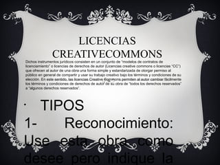 LICENCIAS
CREATIVECOMMONS

Dichos instrumentos jurídicos consisten en un conjunto de “modelos de contratos de
licenciamiento” o licencias de derechos de autor (Licencias creative commons o licencias “CC”)
que ofrecen al autor de una obra una forma simple y estandarizada de otorgar permiso al
público en general de compartir y usar su trabajo creativo bajo los términos y condiciones de su
elección. En este sentido, las licencias Creative Commons permiten al autor cambiar fácilmente
los términos y condiciones de derechos de autor de su obra de “todos los derechos reservados”
a “algunos derechos reservados”.

TIPOS
1Reconocimiento:
Use esta obra como
desee pero indique la
•

 