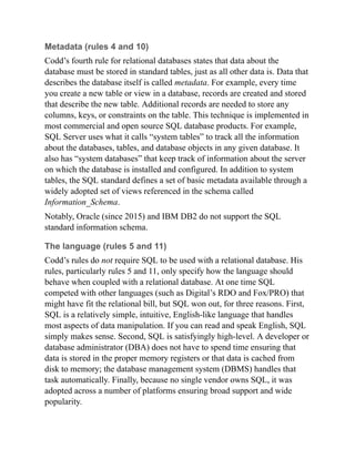 Metadata (rules 4 and 10)
Codd’s fourth rule for relational databases states that data about the
database must be stored in standard tables, just as all other data is. Data that
describes the database itself is called metadata. For example, every time
you create a new table or view in a database, records are created and stored
that describe the new table. Additional records are needed to store any
columns, keys, or constraints on the table. This technique is implemented in
most commercial and open source SQL database products. For example,
SQL Server uses what it calls “system tables” to track all the information
about the databases, tables, and database objects in any given database. It
also has “system databases” that keep track of information about the server
on which the database is installed and configured. In addition to system
tables, the SQL standard defines a set of basic metadata available through a
widely adopted set of views referenced in the schema called
Information_Schema.
Notably, Oracle (since 2015) and IBM DB2 do not support the SQL
standard information schema.
The language (rules 5 and 11)
Codd’s rules do not require SQL to be used with a relational database. His
rules, particularly rules 5 and 11, only specify how the language should
behave when coupled with a relational database. At one time SQL
competed with other languages (such as Digital’s RDO and Fox/PRO) that
might have fit the relational bill, but SQL won out, for three reasons. First,
SQL is a relatively simple, intuitive, English-like language that handles
most aspects of data manipulation. If you can read and speak English, SQL
simply makes sense. Second, SQL is satisfyingly high-level. A developer or
database administrator (DBA) does not have to spend time ensuring that
data is stored in the proper memory registers or that data is cached from
disk to memory; the database management system (DBMS) handles that
task automatically. Finally, because no single vendor owns SQL, it was
adopted across a number of platforms ensuring broad support and wide
popularity.
 