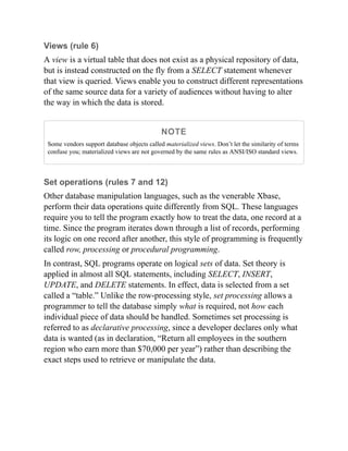 Views (rule 6)
A view is a virtual table that does not exist as a physical repository of data,
but is instead constructed on the fly from a SELECT statement whenever
that view is queried. Views enable you to construct different representations
of the same source data for a variety of audiences without having to alter
the way in which the data is stored.
NOTE
Some vendors support database objects called materialized views. Don’t let the similarity of terms
confuse you; materialized views are not governed by the same rules as ANSI/ISO standard views.
Set operations (rules 7 and 12)
Other database manipulation languages, such as the venerable Xbase,
perform their data operations quite differently from SQL. These languages
require you to tell the program exactly how to treat the data, one record at a
time. Since the program iterates down through a list of records, performing
its logic on one record after another, this style of programming is frequently
called row, processing or procedural programming.
In contrast, SQL programs operate on logical sets of data. Set theory is
applied in almost all SQL statements, including SELECT, INSERT,
UPDATE, and DELETE statements. In effect, data is selected from a set
called a “table.” Unlike the row-processing style, set processing allows a
programmer to tell the database simply what is required, not how each
individual piece of data should be handled. Sometimes set processing is
referred to as declarative processing, since a developer declares only what
data is wanted (as in declaration, “Return all employees in the southern
region who earn more than $70,000 per year”) rather than describing the
exact steps used to retrieve or manipulate the data.
 