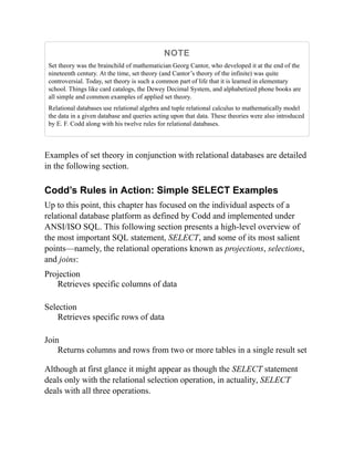 NOTE
Set theory was the brainchild of mathematician Georg Cantor, who developed it at the end of the
nineteenth century. At the time, set theory (and Cantor’s theory of the infinite) was quite
controversial. Today, set theory is such a common part of life that it is learned in elementary
school. Things like card catalogs, the Dewey Decimal System, and alphabetized phone books are
all simple and common examples of applied set theory.
Relational databases use relational algebra and tuple relational calculus to mathematically model
the data in a given database and queries acting upon that data. These theories were also introduced
by E. F. Codd along with his twelve rules for relational databases.
Examples of set theory in conjunction with relational databases are detailed
in the following section.
Codd’s Rules in Action: Simple SELECT Examples
Up to this point, this chapter has focused on the individual aspects of a
relational database platform as defined by Codd and implemented under
ANSI/ISO SQL. This following section presents a high-level overview of
the most important SQL statement, SELECT, and some of its most salient
points—namely, the relational operations known as projections, selections,
and joins:
Projection
Retrieves specific columns of data
Selection
Retrieves specific rows of data
Join
Returns columns and rows from two or more tables in a single result set
Although at first glance it might appear as though the SELECT statement
deals only with the relational selection operation, in actuality, SELECT
deals with all three operations.
 