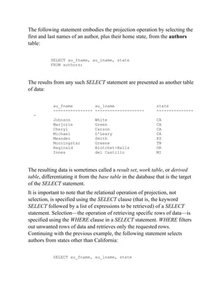 The following statement embodies the projection operation by selecting the
first and last names of an author, plus their home state, from the authors
table:
SELECT au_fname, au_lname, state
FROM authors;
The results from any such SELECT statement are presented as another table
of data:
au_fname au_lname state
---------------- -------------------- ---------------
-
Johnson White CA
Marjorie Green CA
Cheryl Carson CA
Michael O'Leary CA
Meander Smith KS
Morningstar Greene TN
Reginald Blotchet-Halls OR
Innes del Castillo MI
The resulting data is sometimes called a result set, work table, or derived
table, differentiating it from the base table in the database that is the target
of the SELECT statement.
It is important to note that the relational operation of projection, not
selection, is specified using the SELECT clause (that is, the keyword
SELECT followed by a list of expressions to be retrieved) of a SELECT
statement. Selection—the operation of retrieving specific rows of data—is
specified using the WHERE clause in a SELECT statement. WHERE filters
out unwanted rows of data and retrieves only the requested rows.
Continuing with the previous example, the following statement selects
authors from states other than California:
SELECT au_fname, au_lname, state
 