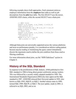 following example shows both approaches. Each statement retrieves
employee information from the employee base table as well as job
descriptions from the jobs base table. The first SELECT uses the newer,
ANSI/ISO JOIN clause, while the second SELECT uses a theta join:
-- ANSI style
SELECT a.au_fname, a.au_lname, t.title_id
FROM authors AS a
JOIN titleauthor AS t ON a.au_id = t.au_id
WHERE a.state <> 'CA';
-- Theta style
SELECT a.au_fname, a.au_lname, t.title_id
FROM authors AS a,
titleauthor AS t
WHERE a.au_id = t.au_id
AND a.state <> 'CA';
Although theta joins are universally supported across the various platforms
and incur no performance penalty, it is considered an inferior coding pattern
because anyone reading or maintaining the query cannot immediately
discern the arguments used to define the join condition from those used as
filtering conditions.
For more information about joins, see the “JOIN Subclause” section in
Chapter 4.
History of the SQL Standard
In response to the proliferation of SQL dialects, ANSI published its first
SQL standard in 1986 to bring about greater conformity among vendors.
This was followed by a second, widely adopted standard in 1989. The
International Standards Organization (ISO) also later approved the SQL
standard in 1987. ANSI/ISO released their first joint update in 1992, also
known as SQL:1992, SQL92, or SQL2. Another release came in 1999,
termed SQL:1999, SQL99, or SQL3. The next update, made in 2003, is
referred to as SQL:2003, and so on.
 