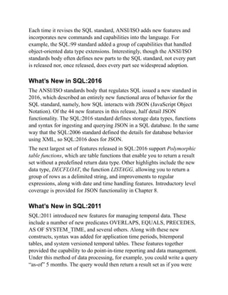 Each time it revises the SQL standard, ANSI/ISO adds new features and
incorporates new commands and capabilities into the language. For
example, the SQL:99 standard added a group of capabilities that handled
object-oriented data type extensions. Interestingly, though the ANSI/ISO
standards body often defines new parts to the SQL standard, not every part
is released nor, once released, does every part see widespread adoption.
What’s New in SQL:2016
The ANSI/ISO standards body that regulates SQL issued a new standard in
2016, which described an entirely new functional area of behavior for the
SQL standard, namely, how SQL interacts with JSON (JavaScript Object
Notation). Of the 44 new features in this release, half detail JSON
functionality. The SQL:2016 standard defines storage data types, functions
and syntax for ingesting and querying JSON in a SQL database. In the same
way that the SQL:2006 standard defined the details for database behavior
using XML, so SQL:2016 does for JSON.
The next largest set of features released in SQL:2016 support Polymorphic
table functions, which are table functions that enable you to return a result
set without a predefined return data type. Other highlights include the new
data type, DECFLOAT, the function LISTAGG, allowing you to return a
group of rows as a delimited string, and improvements to regular
expressions, along with date and time handling features. Introductory level
coverage is provided for JSON functionality in Chapter 8.
What’s New in SQL:2011
SQL:2011 introduced new features for managing temporal data. These
include a number of new predicates OVERLAPS, EQUALS, PRECEDES,
AS OF SYSTEM_TIME, and several others. Along with these new
constructs, syntax was added for application time periods, bitemporal
tables, and system versioned temporal tables. These features together
provided the capability to do point-in-time reporting and data management.
Under this method of data processing, for example, you could write a query
“as-of” 5 months. The query would then return a result set as if you were
 