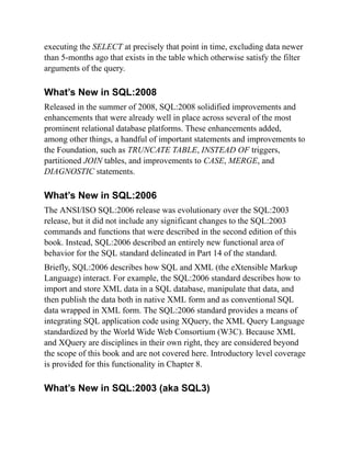 executing the SELECT at precisely that point in time, excluding data newer
than 5-months ago that exists in the table which otherwise satisfy the filter
arguments of the query.
What’s New in SQL:2008
Released in the summer of 2008, SQL:2008 solidified improvements and
enhancements that were already well in place across several of the most
prominent relational database platforms. These enhancements added,
among other things, a handful of important statements and improvements to
the Foundation, such as TRUNCATE TABLE, INSTEAD OF triggers,
partitioned JOIN tables, and improvements to CASE, MERGE, and
DIAGNOSTIC statements.
What’s New in SQL:2006
The ANSI/ISO SQL:2006 release was evolutionary over the SQL:2003
release, but it did not include any significant changes to the SQL:2003
commands and functions that were described in the second edition of this
book. Instead, SQL:2006 described an entirely new functional area of
behavior for the SQL standard delineated in Part 14 of the standard.
Briefly, SQL:2006 describes how SQL and XML (the eXtensible Markup
Language) interact. For example, the SQL:2006 standard describes how to
import and store XML data in a SQL database, manipulate that data, and
then publish the data both in native XML form and as conventional SQL
data wrapped in XML form. The SQL:2006 standard provides a means of
integrating SQL application code using XQuery, the XML Query Language
standardized by the World Wide Web Consortium (W3C). Because XML
and XQuery are disciplines in their own right, they are considered beyond
the scope of this book and are not covered here. Introductory level coverage
is provided for this functionality in Chapter 8.
What’s New in SQL:2003 (aka SQL3)
 