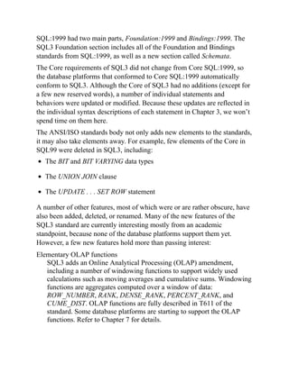 SQL:1999 had two main parts, Foundation:1999 and Bindings:1999. The
SQL3 Foundation section includes all of the Foundation and Bindings
standards from SQL:1999, as well as a new section called Schemata.
The Core requirements of SQL3 did not change from Core SQL:1999, so
the database platforms that conformed to Core SQL:1999 automatically
conform to SQL3. Although the Core of SQL3 had no additions (except for
a few new reserved words), a number of individual statements and
behaviors were updated or modified. Because these updates are reflected in
the individual syntax descriptions of each statement in Chapter 3, we won’t
spend time on them here.
The ANSI/ISO standards body not only adds new elements to the standards,
it may also take elements away. For example, few elements of the Core in
SQL99 were deleted in SQL3, including:
The BIT and BIT VARYING data types
The UNION JOIN clause
The UPDATE . . . SET ROW statement
A number of other features, most of which were or are rather obscure, have
also been added, deleted, or renamed. Many of the new features of the
SQL3 standard are currently interesting mostly from an academic
standpoint, because none of the database platforms support them yet.
However, a few new features hold more than passing interest:
Elementary OLAP functions
SQL3 adds an Online Analytical Processing (OLAP) amendment,
including a number of windowing functions to support widely used
calculations such as moving averages and cumulative sums. Windowing
functions are aggregates computed over a window of data:
ROW_NUMBER, RANK, DENSE_RANK, PERCENT_RANK, and
CUME_DIST. OLAP functions are fully described in T611 of the
standard. Some database platforms are starting to support the OLAP
functions. Refer to Chapter 7 for details.
 
