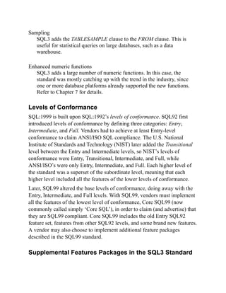 Sampling
SQL3 adds the TABLESAMPLE clause to the FROM clause. This is
useful for statistical queries on large databases, such as a data
warehouse.
Enhanced numeric functions
SQL3 adds a large number of numeric functions. In this case, the
standard was mostly catching up with the trend in the industry, since
one or more database platforms already supported the new functions.
Refer to Chapter 7 for details.
Levels of Conformance
SQL:1999 is built upon SQL:1992’s levels of conformance. SQL92 first
introduced levels of conformance by defining three categories: Entry,
Intermediate, and Full. Vendors had to achieve at least Entry-level
conformance to claim ANSI/ISO SQL compliance. The U.S. National
Institute of Standards and Technology (NIST) later added the Transitional
level between the Entry and Intermediate levels, so NIST’s levels of
conformance were Entry, Transitional, Intermediate, and Full, while
ANSI/ISO’s were only Entry, Intermediate, and Full. Each higher level of
the standard was a superset of the subordinate level, meaning that each
higher level included all the features of the lower levels of conformance.
Later, SQL99 altered the base levels of conformance, doing away with the
Entry, Intermediate, and Full levels. With SQL99, vendors must implement
all the features of the lowest level of conformance, Core SQL99 (now
commonly called simply ‘Core SQL’), in order to claim (and advertise) that
they are SQL99 compliant. Core SQL99 includes the old Entry SQL92
feature set, features from other SQL92 levels, and some brand new features.
A vendor may also choose to implement additional feature packages
described in the SQL99 standard.
Supplemental Features Packages in the SQL3 Standard
 