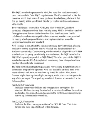 The SQL3 standard represents the ideal, but very few vendors currently
meet or exceed the Core SQL3 requirements. The Core standard is like the
interstate speed limit: some drivers go above it and others go below it, but
few go exactly at the speed limit. Similarly, vendor implementations can
vary greatly.
Two committees—one within ANSI, the other within ISO, and both
composed of representatives from virtually every RDBMS vendor—drafted
the supplemental feature definitions described in this section. In this
collaborative and somewhat political environment, vendors compromised
on exactly which proposed features and implementations would be
incorporated into the new standard.
New features in the ANSI/ISO standard often are derived from an existing
product or are the outgrowth of new research and development in the
academic community. Consequently, vendor adoption of specific ANSI/ISO
standards can be spotty. A relatively new addition to the SQL3 standard is
SQL/XML (greatly expanded in SQL:2006.) The other parts of the SQL99
standard remain in SQL3, though their names may have changed and they
may have been slightly rearranged.
The nine supplemental features packages, representing different subsets of
commands, are platform-optional. Note that a handful of these parts were
never released and, thus, do not show up in the list below. Also, some
features might show up in multiple packages, while others do not appear in
any of the packages. These packages and their features are described in the
following list:
Part 1, SQL/Framework
Includes common definitions and concepts used throughout the
standard. Defines the way the standard is structured and how the various
parts relate to one another, and describes the conformance requirements
set out by the standards committee.
Part 2, SQL/Foundation
Includes the Core, an augmentation of the SQL99 Core. This is the
largest and most important part of the standard.
 