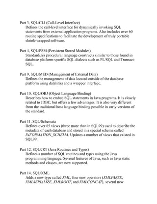 Part 3, SQL/CLI (Call-Level Interface)
Defines the call-level interface for dynamically invoking SQL
statements from external application programs. Also includes over 60
routine specifications to facilitate the development of truly portable
shrink-wrapped software.
Part 4, SQL/PSM (Persistent Stored Modules)
Standardizes procedural language constructs similar to those found in
database platform-specific SQL dialects such as PL/SQL and Transact-
SQL.
Part 9, SQL/MED (Management of External Data)
Defines the management of data located outside of the database
platform using datalinks and a wrapper interface.
Part 10, SQL/OBJ (Object Language Binding)
Describes how to embed SQL statements in Java programs. It is closely
related to JDBC, but offers a few advantages. It is also very different
from the traditional host language binding possible in early versions of
the standard.
Part 11, SQL/Schemata
Defines over 85 views (three more than in SQL99) used to describe the
metadata of each database and stored in a special schema called
INFORMATION_SCHEMA. Updates a number of views that existed in
SQL99.
Part 12, SQL/JRT (Java Routines and Types)
Defines a number of SQL routines and types using the Java
programming language. Several features of Java, such as Java static
methods and classes, are now supported.
Part 14, SQL/XML
Adds a new type called XML, four new operators (XMLPARSE,
XMLSERIALIZE, XMLROOT, and XMLCONCAT), several new
 