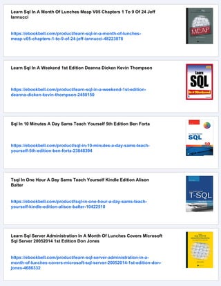 Learn Sql In A Month Of Lunches Meap V05 Chapters 1 To 9 Of 24 Jeff
Iannucci
https://ebookbell.com/product/learn-sql-in-a-month-of-lunches-
meap-v05-chapters-1-to-9-of-24-jeff-iannucci-48223878
Learn Sql In A Weekend 1st Edition Deanna Dicken Kevin Thompson
https://ebookbell.com/product/learn-sql-in-a-weekend-1st-edition-
deanna-dicken-kevin-thompson-2450150
Sql In 10 Minutes A Day Sams Teach Yourself 5th Edition Ben Forta
https://ebookbell.com/product/sql-in-10-minutes-a-day-sams-teach-
yourself-5th-edition-ben-forta-23848394
Tsql In One Hour A Day Sams Teach Yourself Kindle Edition Alison
Balter
https://ebookbell.com/product/tsql-in-one-hour-a-day-sams-teach-
yourself-kindle-edition-alison-balter-10422510
Learn Sql Server Administration In A Month Of Lunches Covers Microsoft
Sql Server 20052014 1st Edition Don Jones
https://ebookbell.com/product/learn-sql-server-administration-in-a-
month-of-lunches-covers-microsoft-sql-server-20052014-1st-edition-don-
jones-4686332
 