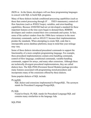 JSON or . In the future, developers will use these programming languages
in concert with SQL to build SQL programs.
Many of these dialects include conditional processing capabilities (such as
those that control processing through IF . . . THEN statements), control-of-
flow functions (such as WHILE loops), variables, and error-handling
capabilities. Because ANSI/ISO had not yet developed a standard for these
important features at the time users began to demand them, RDBMS
developers and vendors created their own commands and syntax. In fact,
some of the earliest vendors from the 1980s have variances in the most
elementary commands, such as SELECT, because their implementations
predate the standards. When attempting to create SQL code that is
interoperable across database platforms, keep in mind that your mileage
may vary.
Some of these dialects introduced procedural commands to support the
functionality of a more complete programming language. For example,
these procedural implementations contain error-handling commands,
control-of-flow language, conditional commands, variable-handling
commands, support for arrays, and many other extensions. Although these
are technically divergent procedural implementations, they are called
dialects here. The SQL/PSM (Persistent Stored Module) package provides
many features associated with programming stored procedures and
incorporates many of the extensions offered by these dialects.
Some popular dialects of SQL include:
PL/pgSQL
SQL dialect and extensions implemented in PostgreSQL. The acronym
stands for Procedural Language/PostgreSQL.
PL/SQL
Found in Oracle. PL/SQL stands for Procedural Language/SQL and
contains many similarities to the language Ada.
SQL/PSM
 