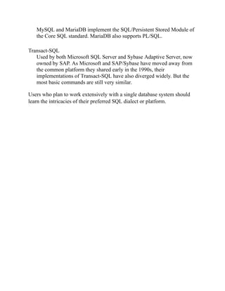 MySQL and MariaDB implement the SQL/Persistent Stored Module of
the Core SQL standard. MariaDB also supports PL/SQL.
Transact-SQL
Used by both Microsoft SQL Server and Sybase Adaptive Server, now
owned by SAP. As Microsoft and SAP/Sybase have moved away from
the common platform they shared early in the 1990s, their
implementations of Transact-SQL have also diverged widely. But the
most basic commands are still very similar.
Users who plan to work extensively with a single database system should
learn the intricacies of their preferred SQL dialect or platform.
 