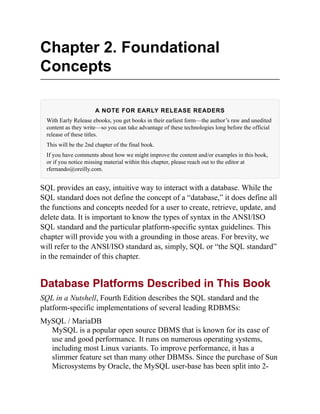 Chapter 2. Foundational
Concepts
A NOTE FOR EARLY RELEASE READERS
With Early Release ebooks, you get books in their earliest form—the author’s raw and unedited
content as they write—so you can take advantage of these technologies long before the official
release of these titles.
This will be the 2nd chapter of the final book.
If you have comments about how we might improve the content and/or examples in this book,
or if you notice missing material within this chapter, please reach out to the editor at
rfernando@oreilly.com.
SQL provides an easy, intuitive way to interact with a database. While the
SQL standard does not define the concept of a “database,” it does define all
the functions and concepts needed for a user to create, retrieve, update, and
delete data. It is important to know the types of syntax in the ANSI/ISO
SQL standard and the particular platform-specific syntax guidelines. This
chapter will provide you with a grounding in those areas. For brevity, we
will refer to the ANSI/ISO standard as, simply, SQL or “the SQL standard”
in the remainder of this chapter.
Database Platforms Described in This Book
SQL in a Nutshell, Fourth Edition describes the SQL standard and the
platform-specific implementations of several leading RDBMSs:
MySQL / MariaDB
MySQL is a popular open source DBMS that is known for its ease of
use and good performance. It runs on numerous operating systems,
including most Linux variants. To improve performance, it has a
slimmer feature set than many other DBMSs. Since the purchase of Sun
Microsystems by Oracle, the MySQL user-base has been split into 2-
 