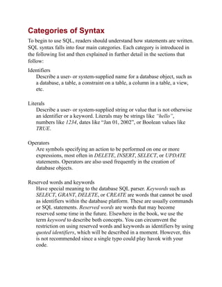 Categories of Syntax
To begin to use SQL, readers should understand how statements are written.
SQL syntax falls into four main categories. Each category is introduced in
the following list and then explained in further detail in the sections that
follow:
Identifiers
Describe a user- or system-supplied name for a database object, such as
a database, a table, a constraint on a table, a column in a table, a view,
etc.
Literals
Describe a user- or system-supplied string or value that is not otherwise
an identifier or a keyword. Literals may be strings like “hello”,
numbers like 1234, dates like “Jan 01, 2002”, or Boolean values like
TRUE.
Operators
Are symbols specifying an action to be performed on one or more
expressions, most often in DELETE, INSERT, SELECT, or UPDATE
statements. Operators are also used frequently in the creation of
database objects.
Reserved words and keywords
Have special meaning to the database SQL parser. Keywords such as
SELECT, GRANT, DELETE, or CREATE are words that cannot be used
as identifiers within the database platform. These are usually commands
or SQL statements. Reserved words are words that may become
reserved some time in the future. Elsewhere in the book, we use the
term keyword to describe both concepts. You can circumvent the
restriction on using reserved words and keywords as identifiers by using
quoted identifiers, which will be described in a moment. However, this
is not recommended since a single typo could play havok with your
code.
 