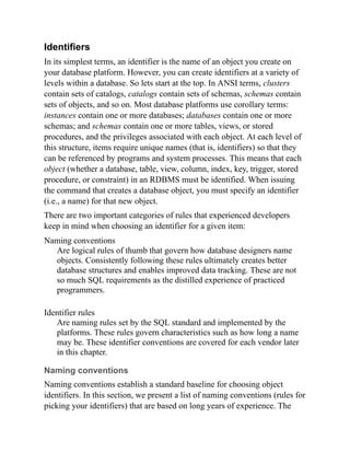 Identifiers
In its simplest terms, an identifier is the name of an object you create on
your database platform. However, you can create identifiers at a variety of
levels within a database. So lets start at the top. In ANSI terms, clusters
contain sets of catalogs, catalogs contain sets of schemas, schemas contain
sets of objects, and so on. Most database platforms use corollary terms:
instances contain one or more databases; databases contain one or more
schemas; and schemas contain one or more tables, views, or stored
procedures, and the privileges associated with each object. At each level of
this structure, items require unique names (that is, identifiers) so that they
can be referenced by programs and system processes. This means that each
object (whether a database, table, view, column, index, key, trigger, stored
procedure, or constraint) in an RDBMS must be identified. When issuing
the command that creates a database object, you must specify an identifier
(i.e., a name) for that new object.
There are two important categories of rules that experienced developers
keep in mind when choosing an identifier for a given item:
Naming conventions
Are logical rules of thumb that govern how database designers name
objects. Consistently following these rules ultimately creates better
database structures and enables improved data tracking. These are not
so much SQL requirements as the distilled experience of practiced
programmers.
Identifier rules
Are naming rules set by the SQL standard and implemented by the
platforms. These rules govern characteristics such as how long a name
may be. These identifier conventions are covered for each vendor later
in this chapter.
Naming conventions
Naming conventions establish a standard baseline for choosing object
identifiers. In this section, we present a list of naming conventions (rules for
picking your identifiers) that are based on long years of experience. The
 