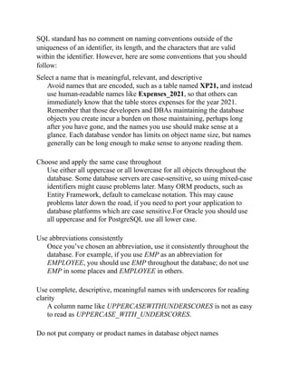 SQL standard has no comment on naming conventions outside of the
uniqueness of an identifier, its length, and the characters that are valid
within the identifier. However, here are some conventions that you should
follow:
Select a name that is meaningful, relevant, and descriptive
Avoid names that are encoded, such as a table named XP21, and instead
use human-readable names like Expenses_2021, so that others can
immediately know that the table stores expenses for the year 2021.
Remember that those developers and DBAs maintaining the database
objects you create incur a burden on those maintaining, perhaps long
after you have gone, and the names you use should make sense at a
glance. Each database vendor has limits on object name size, but names
generally can be long enough to make sense to anyone reading them.
Choose and apply the same case throughout
Use either all uppercase or all lowercase for all objects throughout the
database. Some database servers are case-sensitive, so using mixed-case
identifiers might cause problems later. Many ORM products, such as
Entity Framework, default to camelcase notation. This may cause
problems later down the road, if you need to port your application to
database platforms which are case sensitive.For Oracle you should use
all uppercase and for PostgreSQL use all lower case.
Use abbreviations consistently
Once you’ve chosen an abbreviation, use it consistently throughout the
database. For example, if you use EMP as an abbreviation for
EMPLOYEE, you should use EMP throughout the database; do not use
EMP in some places and EMPLOYEE in others.
Use complete, descriptive, meaningful names with underscores for reading
clarity
A column name like UPPERCASEWITHUNDERSCORES is not as easy
to read as UPPERCASE_WITH_UNDERSCORES.
Do not put company or product names in database object names
 