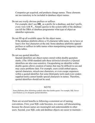 Companies get acquired, and products change names. These elements
are too transitory to be included in database object names.
Do not use overly obvious prefixes or suffixes
For example, don’t use DB_ as a prefix for a database, and don’t prefix
every view with V_. Simple queries to the system table of the database
can tell the DBA or database programmer what type of object an
identifier represents.
Do not fill up all available space for the object name
If the database platform allows a 32-character table name, try to leave at
least a few free characters at the end. Some database platforms append
prefixes or suffixes to table names when manipulating temporary copies
of the tables.
Do not use quoted identifiers
Quoted identifiers are object names stored within double quotation
marks. (The ANSI standard calls these delimited identifiers.) Quoted
identifiers are also case-sensitive. Encapsulating an identifier within
double quotes allows creation of names that may be difficult to use and
may cause problems later. For example, users could embed spaces,
special characters, mixed-case characters, or even escape sequences
within a quoted identifier, but some third-party tools (and even vendor-
supplied tools) cannot handle special characters in names. Therefore,
quoted identifiers should not be used.
NOTE
Some platforms allow delimiting symbols other than double quotes. For example, SQL Server
uses brackets ([ ]) to designate quoted identifiers.
There are several benefits to following a consistent set of naming
conventions. First, your SQL code becomes, in a sense, self-documenting,
because the chosen names are meaningful and understandable to other
users. Second, your SQL code and database objects are easier to maintain—
 