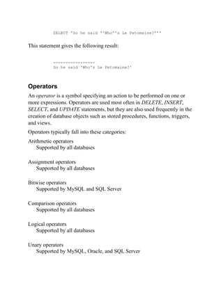 SELECT 'So he said ''Who''s Le Petomaine?'''
This statement gives the following result:
-----------------
So he said 'Who's Le Petomaine?'
Operators
An operator is a symbol specifying an action to be performed on one or
more expressions. Operators are used most often in DELETE, INSERT,
SELECT, and UPDATE statements, but they are also used frequently in the
creation of database objects such as stored procedures, functions, triggers,
and views.
Operators typically fall into these categories:
Arithmetic operators
Supported by all databases
Assignment operators
Supported by all databases
Bitwise operators
Supported by MySQL and SQL Server
Comparison operators
Supported by all databases
Logical operators
Supported by all databases
Unary operators
Supported by MySQL, Oracle, and SQL Server
 