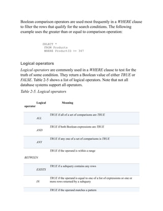 Boolean comparison operators are used most frequently in a WHERE clause
to filter the rows that qualify for the search conditions. The following
example uses the greater than or equal to comparison operation:
SELECT *
FROM Products
WHERE ProductID >= 347
Logical operators
Logical operators are commonly used in a WHERE clause to test for the
truth of some condition. They return a Boolean value of either TRUE or
FALSE. Table 2-5 shows a list of logical operators. Note that not all
database systems support all operators.
Table 2-5. Logical operators
Logical
operator
Meaning
ALL
TRUE if all of a set of comparisons are TRUE
AND
TRUE if both Boolean expressions are TRUE
ANY
TRUE if any one of a set of comparisons is TRUE
BETWEEN
TRUE if the operand is within a range
EXISTS
TRUE if a subquery contains any rows
IN
TRUE if the operand is equal to one of a list of expressions or one or
more rows returned by a subquery
TRUE if the operand matches a pattern
 